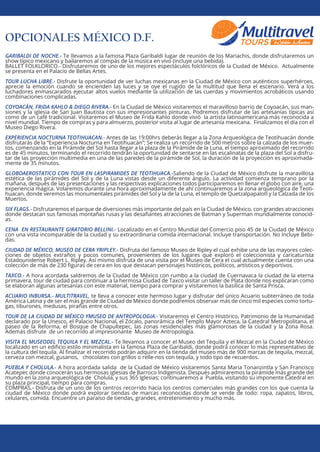 OPCIONALES MÉXICO D.F.
GARIBALDI DE NOCHE.- Te llevamos a la famosa Plaza Garibaldi lugar de reunión de los Mariachis, donde disfrutaremos un
show típico mexicano y bailaremos al compás de la música en vivo (incluye una bebida).
BALLET FOLKLORICO.- Disfrutaremos de uno de los mejores espectáculos folclóricos de la Ciudad de México. Actualmente
se presenta en el Palacio de Bellas Artes.
TOUR LUCHA LIBRE.- Disfrute la oportunidad de ver luchas mexicanas en la Ciudad de México con auténticos superhéroes,
aprecie la emoción cuando se encienden las luces y se oye el rugido de la multitud que llena el escenario. Verá a los
luchadores enmascarados ejecutar altos vuelos mediante la utilización de las cuerdas y movimientos acrobáticos usando
combinaciones complicadas.
COYOACÁN, FRIDA KAHLO & DIEGO RIVERA.- En la Ciudad de México visitaremos el maravilloso barrio de Coyoacán, sus man-
siones y la iglesia de San Juan Bautista con sus impresionantes pinturas. Podremos disfrutar de las artesanías típicas así
como de un café tradicional. Visitaremos el Museo de Frida Kahlo donde vivió la artista latinoamericana más reconocida a
nivel mundial. Tiempo de compras y para almuerzo, posterior visita al lugar de artesanía mexicana. Finalizamos el día con el
Museo Diego Rivera.
EXPERIENCIA NOCTURNA TEOTIHUACAN.- Antes de las 19:00hrs deberás llegar a la Zona Arqueológica de Teotihuacán donde
disfrutarás de la “Experiencia Nocturna en Teotihuacán”; Se realiza un recorrido de 500 metros sobre la calzada de los muer-
tos, comenzando en la Pirámide del Sol hasta llegar a la plaza de la Pirámide de la Luna, el tiempo aproximado del recorrido
es de 45 minutos, terminando el recorrido tendrán la oportunidad de sentarse en las escalinatas de la plaza del Sol a disfru-
tar de las proyección multimedia en una de las paredes de la pirámide de Sol, la duración de la proyección es aproximada-
mente de 35 minutos.
GLOBOAEROSTATICO CON TOUR EN LASPIRAMIDES DE TEOTIHUACA.-Saliendo de la Ciudad de México disfrute la maravillosa
estética de las pirámides del Sol y de la Luna vistas desde un diferente ángulo. La actividad comienza temprano por la
mañana, después de las presentaciones y las respectivas explicaciones todos participaremos en llenar el globo con aire, una
experiencia mágica. Volaremos durante una hora aproximadamente de ahí continuaremos a la zona arqueológica de Teoti-
huacan, donde veremos las monumentales pirámides del Sol y la de la Luna, el templo de Quetzalpapalotl y la Calzada de los
Muertos.
SIX FLAGS.- Disfrutaremos el parque de diversiones más importante del país en la Ciudad de México, con grandes atracciones
donde destacan sus famosas montañas rusas y las desaﬁantes atracciones de Batman y Superman mundialmente conocid-
as.
CENA EN RESTAURANTE GIRATORIO BELLINI.- Localizado en el Centro Mundial del Comercio piso 45 de la Ciudad de México
con una vista incomparable de la ciudad y su extraordinaria comida internacional. Incluye transportación. No Incluye Bebi-
das.
CIUDAD DE MÉXICO, MUSEO DE CERA YRIPLEY.- Disfruta del famoso Museo de Ripley el cual exhibe una de las mayores colec-
ciones de objetos extraños y pocos comunes, provenientes de los lugares que exploró el coleccionista y caricaturista
Estadounidense Robert L. Ripley. Así mismo disfruta de una visita por el Museo de Cera el cual actualmente cuenta con una
colección de más de 230 ﬁguras de cera en los que destacan personajes históricos, políticos, artísticos y deportivos.
TAXCO.- A hora acordada saldremos de la Ciudad de México con rumbo a la ciudad de Cuernavaca la ciudad de la eterna
primavera, tour de ciudad para continuar a la hermosa Ciudad de Taxco visitar un taller de Plata donde nos explicaran como
se elaboran algunas artesanías con este material, tiempo para comprar y visitaremos la basílica de Santa Prisca.
ACUARIO INBURSA.- MULTITRAVEL, te lleva a conocer este hermoso lugar y disfrutar del único Acuario subterráneo de toda
América Latina y de ser el más grande de Ciudad de México donde podremos observar más de cinco mil especies como tortu-
gas, tiburones, medusas, pirañas entre otros.
TOUR DE LA CIUDAD DE MÉXICO YMUSEO DE ANTROPOLOGIA.- Visitaremos el Centro Histórico, Patrimonio de la Humanidad
declarado por la Unesco, el Palacio Nacional, el Zócalo, panorámica del Templo Mayor Azteca, la Catedral Metropolitana, el
paseo de la Reforma, el Bosque de Chapultepec, las zonas residenciales más glamorosas de la ciudad y la Zona Rosa.
Además disfrute de un recorrido al impresionante Museo de Antropología.
VISITA EL MUSEODEL TEQUILA Y EL MEZCAL.- Te llevamos a conocer el Museo del Tequila y el Mezcal en la Ciudad de México
localizado en un ediﬁcio estilo minimalista en la famosa Plaza de Garibaldi, donde podrá conocer lo más representativo de
la cultura del tequila. Al ﬁnalizar el recorrido podrán adquirir en la tienda del museo más de 900 marcas de tequila, mezcal,
cerveza con mezcal, gusanos, chocolates con grillos o relle-nos con tequila, y todo tipo de recuerdos.
PUEBLA Y CHOLULA.- A hora acordada salida de la Ciudad de México visitaremos Santa Maria Tonanzintla y San Francisco
Acatepec donde conocerán sus hermosas iglesias de Barroco Indigenista. Después admiraremos la pirámide más grande del
mundo en la zona arqueológica de Cholula, y sus 365 Iglesias; continuaremos a Puebla, visitando su imponente Catedral en
su plaza principal, tiempo para compras.
COMPRAS.- Disfruta de un uno de los centros recorrido hacia los centros comerciales más grandes con los que cuenta la
ciudad de México donde podrá explorar tiendas de marcas reconocidas donde se vende de todo: ropa, zapatos, libros,
celulares, comida. Encuentre un paraíso de tiendas, grandes, entretenimiento y mucho más.
 
