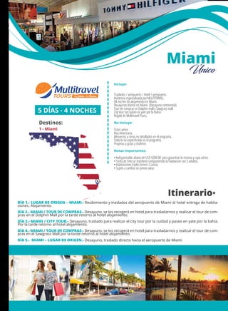 MÉXICO
+ Querétaro
Incluye:
Traslados / aeropuerto / hotel / aeropuerto.
Asistencia especializada por MULTITRAVEL.
04 noches de alojamiento en Miami.
Desayunos diarios en Miami. (Desayuno continental)
Tour de compras en Dolphin mall y Sawgrass mall
City tour con paseo en yate por la Bahía
Regalo de Multitravel Tours.
No Incluye:
Ticket aéreo
Visa Americana.
Almuerzos y cenas no detallados en el programa.
Todo lo no especiﬁcado en el programa.
Propinas a guías y choferes
Notas importantes:
• Indispensable abono de USD $200.00 para garantizar la reserva y cupo aéreo
• Tarifa de niño se mantiene compartiendo la habitacion con 2 adultos.
• Habitaciones triples tienen 2 camas
• Sujeto a cambio sin previo aviso
5 DÍAS - 4 NOCHES
Destinos:
1 - Miami
Itinerario*
1
Miami
Único
DÍA 1.- LUGAR DE ORIGEN – MIAMI.- Recibimiento y traslados del aeropuerto de Miami al hotel entrega de habita-
ciones. Alojamiento.
DÍA 2.- MIAMI / TOUR DE COMPRAS.- Desayuno, se los recogerá en hotel para trasladarnos y realizar el tour de com-
pras en el Dolphin Mall por la tarde retorno al hotel alojamiento.
DÍA 3.- MIAMI / CITY TOUR.- Desayuno, traslado para realizar el city tour por la cuidad y paseo en yate por la bahía.
Por la tarde retorno al hotel alojamiento.
DÍA 4.- MIAMI / TOUR DE COMPRAS.- Desayuno, se los recogerá en hotel para trasladarnos y realizar el tour de com-
pras en el Sawgrass Mall por la tarde retorno al hotel alojamiento.
DÍA 5.- MIAMI – LUGAR DE ORIGEN.- Desayuno, traslado directo hacia el aeropuerto de Miami
 