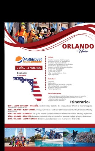 MÉXICO
+ Querétaro
Incluye:
Traslados / aeropuerto / hotel / aeropuerto.
Asistencia especializada por Multitravel Tours.
04 noches de alojamiento en Orlando.
Entrega de mapas señalizados a Parques Temáticos.
Traslados diarios a los parques Temáticos.
Desayunos diarios Orlando (Desayuno tipo buﬀet)
01 día de visita a BUSH GARDEN
01 día de visita a SEAWORLD
01 día de visita a AQUATICA
incluye impuestos hoteleros y aéreos.
Regalo de Multitravel
No Incluye:
Ticket aéreo
Visa Americana.
Almuerzos y cenas no detallados en el programa.
Todo lo no especiﬁcado en el programa.
No tiene guía en los parques temáticos
Propinas a guías y choferes
Notas importantes:
• Indispensable abono de USD 200.00 para garantizar la reserva y cupo aéreo
• Tarifa de niño se mantiene compartiendo la habitacion con 2 adultos.
• Habitaciones triples tienen 2 camas
• Sujeto a cambio sin previo aviso
5 DÍAS - 4 NOCHES
Destinos:
1 - Orlando
Itinerario*
1
ORLANDO
Único
DÍA 1.- LUGAR DE ORIGEN – ORLANDO.- Recibimiento y traslados del aeropuerto de Orlando al hotel entrega de
habitaciones. Alojamiento.
DÍA 2.- ORLANDO - BUSCH GARDEN.- Desayuno, traslado y visita con admisión a Busch Garden, traslados al hotel y
alojamiento.
DÍA 3.- ORLANDO – SEAWORLD.- Desayuno, traslado y visita con admisión a Seaworld, traslado al hotel y alojamiento.
DÍA 4.- ORLANDO – AQUATICA.- Desayuno, traslado y visita con admisión a Aquatica, traslado al hotel y alojamiento.
DÍA 5.- ORLANDO – LUGAR DE ORIGEN.- Desayuno, traslado directo hacia el aeropuerto de Orlando.
 
