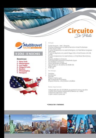 Incluye:
Traslado Aeropuerto – Hotel – Aeropuerto.
03 noches de alojamiento en la ciudad de New York en el Hotel The Manhattan
at Times Square o similar.
02 noches de alojamiento en la ciudad de Washignton, en el Hotel Melrose Georgetown
Hotel o similar.
01 noche de alojamiento en la ciudad de Niagara Fall, en el Hotel Sheraton at the Falls
o similar.
02 noches de alojamiento en la ciudad de Boston, en el Hotel Boston Marriott Quincy
o similar.
Desayunos detallados en el itinerario.
Guías profesionales permanentes acompañando al grupo
Tours detallados en el itinerario
Servicios garantizados por Multitravel.
Seguro de viaje con una cobertura de (40.000 USD)
Canguro viajero
Pin de viaje
No Incluye:
Ticket Aéreo
Visa Americana
Opcionales
Propinas a choferes y guías
Algo no especiﬁcado en el programa
Desayunos, Almuerzos, cenas y bebidas no detallados
Notas importantes:
• Indispensable abono de USD $200.00 para garantizar la reserva y cupo aéreo
• Tarifa de niño se mantiene compartiendo la habitacion con 2 adultos.
• Habitaciones triples tienen 2 camas
• Sujeto a cambio sin previo aviso
9 DÍAS - 8 NOCHES
Destinos:
1 - New York
2 - Washington
3 - Las Vegas
4 - Niágara Falls
5 - Boston
6 - Philadelphia
7 - Newport
1
23
4
5
Circuito
De Plata
*CONSULTAR ITINERARIO
 