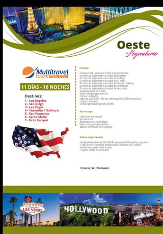 Incluye:
Traslados hotel / aeropuerto / hotel servicio compartido.
03 noches de alojamiento en la ciudad de los Ángeles.
01 noches de alojamiento en la ciudad de San Diego.
02 noches de alojamiento en la ciudad de Las Vegas.
01 noches de alojamiento en la ciudad de Yosemite / Oakhurst.
02 noches de alojamiento en la ciudad de San Francisco.
01 noches de alojamiento en la ciudad de Santa María.
Desayunos diarios en el hotel
Visitas indicadas según itinerario
City Tour Los Ángeles
Seguro de viaje ASSIST CARD que cubre hasta USD 40.000 por persona.
Canguro y pin viajero
Servicios garantizados por MULTITRAVEL
No Incluye:
Ticket aéreo internacional
Visa americana
Almuerzos y cenas no detallados
Todo lo no especiﬁcado en el tour
Nada no especiﬁcado en el programa.
Notas importantes:
• Indispensable abono de USD $200.00 para garantizar la reserva y cupo aéreo
• Tarifa de niño se mantiene compartiendo la habitacion con 2 adultos.
• Habitaciones triples tienen 2 camas
• Sujeto a cambio sin previo aviso
11 DÍAS - 10 NOCHES
Destinos:
1 - Los Ángeles
2 - San Diego
3 - Las Vegas
4 - Yosemite / Oakhurst
5 - San Francisco
6 - Santa María
7 - Gran Canyon
1
7
2
3
4
5 6
Oeste
Legendario
*CONSULTAR ITINERARIO
 