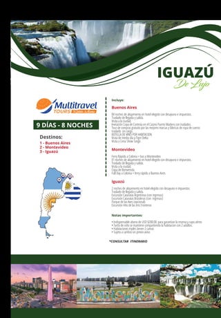 Incluye:
Buenos Aires
04 noches de alojamiento en hotel elegido con desayuno e impuestos.
Traslado de llegada y salida.
Visita a la ciudad.
Invitación Copa de Cortesía en el Casino Puerto Madero con traslados.
Tour de compras gratuito por las mejores marcas y fábricas de ropa de cueros
traslado sin cargo.
BOTELLA DE VINO POR HABITACION
Visita de medio día a Tigre Delta
Visita a Cena Show Tango
Montevideo
Ferry Rápido a Colonia + bus a Montevideo
01 noches de alojamiento en hotel elegido con desayuno e impuestos.
Traslado de llegada y salida.
Visita a la ciudad.
Copa de Bienvenida
Full Day a Colonia + ferry rápido a Buenos Aires
Iguazú
2 noches de alojamiento en hotel elegido con desayuno e impuestos.
Traslado de llegada y salida.
Excursión Cataratas Argentinas (con ingresos)
Excursión Cataratas Brasileras (con ingresos)
Parque de las Aves (opcional)
Excursión Hito de las tres Fronteras
Notas importantes:
• Indispensable abono de USD $200.00 para garantizar la reserva y cupo aéreo
• Tarifa de niño se mantiene compartiendo la habitacion con 2 adultos.
• Habitaciones triples tienen 2 camas
• Sujeto a cambio sin previo aviso
9 DÍAS - 8 NOCHES
Destinos:
1 - Buenos Aires
2 - Montevideo
3 - Iguazú
IGUAZÚ
De Lujo
*CONSULTAR ITINERARIO
1
2 3
 