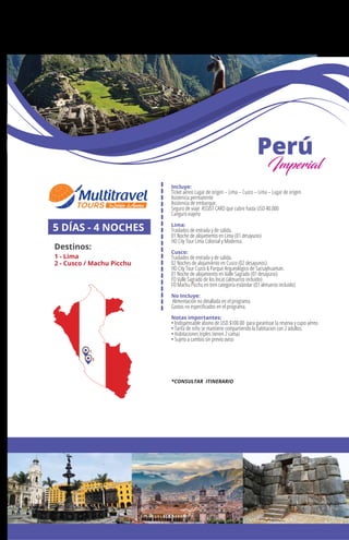 MÉXICO
+ Querétaro
Incluye:
Ticket aéreo Lugar de origen – Lima – Cuzco – Lima – Lugar de origen.
Asistencia permanente
Asistencia de embarque.
Seguro de viaje ASSIST CARD que cubre hasta USD 40.000
Canguro viajero
Lima:
Traslados de entrada y de salida.
01 Noche de alojamiento en Lima (01 desayuno)
HD City Tour Lima Colonial y Moderna.
Cusco:
Traslados de entrada y de salida.
02 Noches de alojamiento en Cusco (02 desayunos)
HD City Tour Cuzco & Parque Arqueológico de Sacsayhuaman.
01 Noche de alojamiento en Valle Sagrado (01 desayuno)
FD Valle Sagrado de los Incas (almuerzo incluido)
FD Machu Picchu en tren categoría estándar (01 almuerzo incluido)
No Incluye:
Alimentación no detallada en el programa.
Gastos no especiﬁcados en el programa.
Notas importantes:
• Indispensable abono de USD $100.00 para garantizar la reserva y cupo aéreo
• Tarifa de niño se mantiene compartiendo la habitacion con 2 adultos.
• Habitaciones triples tienen 2 camas
• Sujeto a cambio sin previo aviso
5 DÍAS - 4 NOCHES
Destinos:
1 - Lima
2 - Cusco / Machu Picchu
Perú
Imperial
1
2
*CONSULTAR ITINERARIO
 