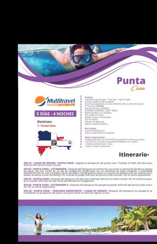 MÉXICO
+ Querétaro
Incluye:
Ticket aéreo Lugar de origen – Punta Cana – Lugar de origen.
Traslados aeropuerto hotel aeropuerto
04 noches de alojamiento con servicio TODO INCLUIDO. En hotel seleccionado.
01 Excursión CATAMARAN.
Pase para Discoteca GUGUANCO.
DESAYUNOS, ALMUERZOS, CENAS Y SNACKS.
Bebidas alcohólicas y no alcohólicas.
Sillas y toldos en la playa.
Deportes acuáticos no motorizados.
Tour de Compras.
Impuestos de alojamiento.
Seguros e impuestos hoteleros
No Incluye:
Gastos de índole personal
Gastos no especiﬁcados en el programa
Notas importantes:
• Indispensable abono de USD $150.00 para garantizar la reserva y cupo aéreo
• Tarifa de niño se mantiene compartiendo la habitacion con 2 adultos.
• Habitaciones triples tienen 2 camas
• Sujeto a cambio sin previo aviso
5 DÍAS - 4 NOCHES
Destinos:
1 - Punta Cana
Itinerario*
Punta
Cana
DÍA 01.- LUGAR DE ORIGEN - PUNTA CANA.- Llegada al aeropuerto de punta cana. Traslado al hotel. Día libre para
disfrutar del servicio todo incluido.
DÍA 02.- PUNTA CANA – CATAMARÁN.- Después del desayuno se realizará la excursión a catamarán donde se visitara
las aguas del mar caribe en un día de navegación excepcional con un ambiente de playa acogedor e inolvidable
disfrutando del sol, mar y la belleza de la naturaleza. Donde podrán nadar en una piscina natural y a su vez realizar activ-
idades acuáticas como snorkeling. Por la tarde se puede disfrutar del servicio todo incluido. Por la noche alojamiento.
DÍA 03.- PUNTA CANA.- Después del desayuno día libre para disfrutar del servicio todo incluido. Por la noche los pasa-
jeros pueden disfrutar de una noche de discoteca en Guaguancó.
DÍA 04.- PUNTA CANA – CATAMARAN 2.- Después del desayuno los pasajeros podrán disfrutar del servicio todo inclui-
do. Por la noche alojamiento.
DÍA 05.- PUNTA CANA – TRASLADO AEROPUERTO – LUGAR DE ORIGEN.- Después del desayuno los pasajeros se
trasladarán al aeropuerto de punta cana para tomar el vuelo de regreso a casa
1
 