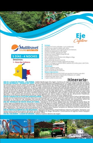 MÉXICO
+ Querétaro
Incluye:
Transporte de Turismo confortable, tv, aire acondicionado
conectores para cargar los celulares, wiﬁ, música
Desayunos, almuerzos y cenas según lo descrito en el itinerario.
03 Noches de alojamiento en el Eje Cafetero.
Pase Día en Termales Santa Rosa de Cabal.
Entrada a los Parques PANACA y Parque del Café.
Tour de compras en Pereira.
Visita a la Basílica menor del Señor de los Milagros en Buga.
Uso de instalaciones del hotel.
Guías profesionales durante el recorrido.
Asistencia en cambio de moneda y negociación de compra.
Cortesía: Se entregará un sombrero llanero autóctono de la cultura paisa a cada Turista.
Seguro de viaje USD 40.000
No Incluye:
Propinas a maleteros y guías.
Comidas y Bebidas no especiﬁcadas.
Gastos no especiﬁcados en el itinerario.
Notas importantes:
• Indispensable abono de USD $150.00 para garantizar la reserva y cupo aéreo
• Tarifa de niño se mantiene compartiendo la habitacion con 2 adultos.
• Habitaciones triples tienen 2 camas
• Sujeto a cambio sin previo aviso
5 DÍAS - 4 NOCHES
Destinos:
1 - Ruta Eje Cafetero
Itinerario*
Eje
Cafetero
DÍA 01: LUGAR DE ORIGEN – COLOMBIA.- Salida desde lugar de origen. Continua el viaje con destino al Eje Cafetero.
DÍA 02: QUIMBAYA - PARQUE DEL CAFÉ.- Arribo a Quimbaya para Hospedarnos en un lugar mágico donde se mezcla
el colorido y el aroma de nuestros cafetales, las costumbres de la cultura Quindiana, la arquitectura colonial y la calidez
de nuestra gente, áreas verdes, piscina, sala de billar, restaurante, etc. Hemos arribado a la Finca Hotel. Tomaremos un
desayuno tradicional de la región en la Finca. Luego visitaremos el Parque del Café donde podremos disfrutar más de
una vez en 20 atracciones mecánicas y culturales que se encuentran inmersas entre árboles y plantas, con una tempera-
tura promedio de 21 grados. Al ingresar al Parque existen varias alternativas para transportarnos en las 40 hectáreas
donde se encuentra la diversión para lo cual podemos utilizar las tele sillas que nos permitirán disfrutar la mejor vista
aérea del sector cafetalero, así como también podemos usar el teleférico que nos lleva a disfrutar de los paisajes del
Quindío, o del servicio de busetones que nos transportan por tierra hasta el sector de las atracciones mecánicas.
Almuerzo en el Parque Restaurante Gourmet. Salida del Parque. Cena en la Finca. Alojamiento.
DÍA 03: PARQUE DE LA CULTURA AGROPECUARIA.- Desayuno en la Finca. Visita al Parque de la Cultura Agropecuaria,
donde vivirás experiencias llenas de diversión e interacción con el campo, para los cual cuenta con shows, estaciones
temáticas y la colección de zoología más grande del Mundo que te hará experimentar una conjunción entre los
animales, la naturaleza y el hombre. Almuerzo en el Parque. Salida del Parque. Cena en la Finca. Alojamiento.
DÍA 04: TERMALES DE SANTA ROSA DE CABAL.- Desayuno en la Finca. Salida hacia las Termales de Santa Rosa de
Cabal, lugar privilegiado por las montañas y nacimientos de agua en medio del Paisaje Cultural Cafetero donde disfruta-
remos una experiencia única de relajación y conexión con la tierra. El lugar cuenta con piscinas termales y cascadas de
agua fría provenientes de fuentes naturales. También podrás disfrutar de caminatas entre las montañas. Almuerzo en
las instalaciones. De regreso a la Finca pararemos en Pereira para realizar compras en AlKosto Centro Comercial San
Juan. Seguimos nuestro recorrido hasta la Finca. Cena y Alojamiento.
DÍA 05: BASÍLICA SEÑOR DE LOS MILAGROS.- Desayuno en la Finca. Emprendemos retorno a Ecuador. Haremos una
breve visita a la Basílica menor del Señor de los Milagros en Buga. Almuerzo. Continuamos el regreso hasta Popayán,
donde visitaremos una Fábrica de dulces de Leche. Cena.
DÍA 06: COLOMBIA – LUGAR DE ORIGEN.- Salida a nuestro destino de origen.
1
 