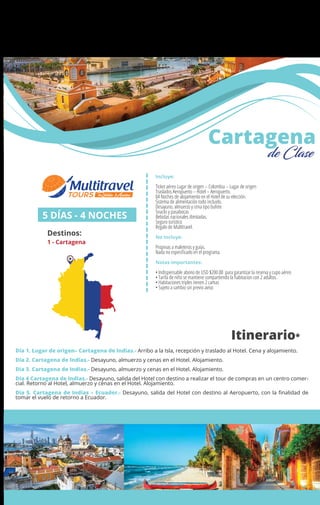 Incluye:
Ticket aéreo Lugar de origen – Colombia – Lugar de origen
Traslados Aeropuerto – Hotel – Aeropuerto.
04 Noches de alojamiento en el Hotel de su elección.
Sistema de alimentación todo incluido.
Desayuno, almuerzo y cena tipo bufete
Snacks y pasabocas
Bebidas nacionales ilimitadas.
Seguro turístico
Regalo de Multitravel.
No Incluye:
Propinas a maleteros y guías.
Nada no especiﬁcado en el programa.
Notas importantes:
• Indispensable abono de USD $200.00 para garantizar la reserva y cupo aéreo
• Tarifa de niño se mantiene compartiendo la habitacion con 2 adultos.
• Habitaciones triples tienen 2 camas
• Sujeto a cambio sin previo aviso
5 DÍAS - 4 NOCHES
Destinos:
1 - Cartagena
Cartagena
de Clase
Día 1. Lugar de origen– Cartagena de Indias.- Arribo a la Isla, recepción y traslado al Hotel. Cena y alojamiento.
Día 2. Cartagena de Indias.- Desayuno, almuerzo y cenas en el Hotel. Alojamiento.
Día 3. Cartagena de Indias.- Desayuno, almuerzo y cenas en el Hotel. Alojamiento.
Día 4 Cartagena de Indias.- Desayuno, salida del Hotel con destino a realizar el tour de compras en un centro comer-
cial. Retorno al Hotel, almuerzo y cenas en el Hotel. Alojamiento.
Día 5. Cartagena de Indias – Ecuador.- Desayuno, salida del Hotel con destino al Aeropuerto, con la ﬁnalidad de
tomar el vuelo de retorno a Ecuador.
Itinerario*
1
 