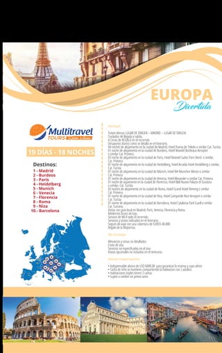 Incluye:
Tickets Aéreos LUGAR DE ORIGEN – MADRID – LUGAR DE ORIGEN
Traslados de llegada y salida.
4 Cenas de REGALO en el recorrido
Desayunos diarios como se detalla en el itinerario.
04 noches de alojamiento en la ciudad de Madrid, Hotel Puerta de Toledo o similar Cat. Turista.
01 noche de alojamiento en la ciudad de Burdeos, Hotel Novotel Bordeaux Aeroport
o similar Cat. Primera.
03 noche de alojamiento en la ciudad de Paris, Hotel Novotel Suites Paris Nord o similar,
Cat. Primera
01 noche de alojamiento en la ciudad de Heidelberg, Hotel Arcadia Hotel Heidelberg o similar,
Cat. Turista
01 noche de alojamiento en la ciudad de Múnich, Hotel NH Munchen Messe o similar
Cat. Primera
01 noche de alojamiento en la ciudad de Venecia, Hotel Alexander o similar Cat. Primera.
01 noche de aojamiento en la ciudad de Florencia, Hotel B&B Nuovo Palazzo di Giustizia
o similar, Cat. Turista
03 noches de alojamiento en la ciudad de Roma, Hotel Grand Hotel Fleming o similar
Cat. Primera
01 noche de alojamiento en la ciudad de Niza, Hotel Campanile Nice Aeroport o similar
Cat. Turista
01 noche de alojamiento en la ciudad de Barcelona, Hotel Catalonia Park Guell o similar
Cat. Turismo.
Visitas con guía local en Madrid, París, Venecia, Florencia y Roma.
Modernos buses de lujo.
Servicio de Wi-ﬁ todo el recorrido.
Servicios y visitas indicados en el itinerario.
Seguro de viaje con una cobertura de EUROS 40.000
Regalo de la Mayorista.
No Incluye:
Almuerzos y cenas no detallados
Costo de visa
Servicios no especiﬁcados en el tour
Visitas opcionales no incluidas en el itinerario.
Notas importantes:
• Indispensable abono de USD $400.00 para garantizar la reserva y cupo aéreo
• Tarifa de niño se mantiene compartiendo la habitacion con 2 adultos.
• Habitaciones triples tienen 2 camas
• Sujeto a cambio sin previo aviso
19 DÍAS - 18 NOCHES
Destinos:
1 - Madrid
2 - Burdeos
3 - Paris
4 - Heidelberg
5 - Munich
6 - Venecia
7 - Florencia
8 - Roma
9 - Niza
EUROPA
Divertida
10.- Barcelona
1
23
4
5
7
9
1086
 