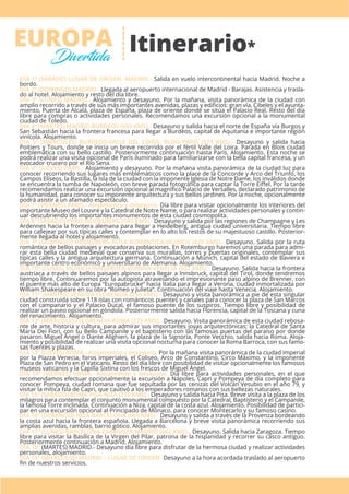 Itinerario*EUROPA
Divertida
DÍA 1º (SÁBADO) LUGAR DE ORIGEN -MADRID.- Salida en vuelo intercontinental hacia Madrid. Noche a
bordo.
DÍA 2º (DOMINGO) MADRID.- Llegada al aeropuerto internacional de Madrid - Barajas. Asistencia y trasla-
do al hotel. Alojamiento y resto del día libre.
DÍA 3º (LUNES) MADRID.- Alojamiento y desayuno. Por la mañana, visita panorámica de la ciudad con
amplio recorrido a través de sus más importantes avenidas, plazas y ediﬁcios: gran vía, Cibeles y el ayunta-
miento, Puerta de Alcalá, plaza de España, plaza de oriente donde se sitúa el Palacio Real. Resto del día
libre para compras o actividades personales. Recomendamos una excursión opcional a la monumental
ciudad de Toledo.
DÍA 4º (MARTES) MADRID-BURDEOS (693 KMS).- Desayuno y salida hacia el norte de España vía Burgos y
San Sebastián hacia la frontera francesa para llegar a Burdeos, capital de Aquitania e importante región
vinícola. Alojamiento.
DÍA 5º (MIÉRCOLES) BURDEOS-VALLE DEL LOIRA- BLOIS-PARIS (574 KMS).- Desayuno y salida hacia
Poitiers y Tours, donde se inicia un breve recorrido por el fértil Valle del Loira. Parada en Blois ciudad
emblemática con su bello castillo. Posteriormente continuación hasta París. Alojamiento. Esta noche se
podrá realizar una visita opcional de París iluminado para familiarizarse con la bella capital francesa, y un
evocador crucero por el Río Sena.
DÍA 6º (JUEVES) PARIS.- Alojamiento y desayuno. Por la mañana visita panorámica de la ciudad luz para
conocer recorriendo sus lugares más emblemáticos como la place de la Concorde y Arco del Triunfo, los
Campos Elíseos, la Bastilla, la Isla de la ciudad con la imponente Iglesia de Notre Dame, los inválidos donde
se encuentra la tumba de Napoleón, con breve parada fotográﬁca para captar la Torre Eiﬀel. Por la tarde
recomendamos realizar una excursión opcional al magníﬁco Palacio de Versalles, declarado patrimonio de
la humanidad, para conocer su imponente arquitectura y sus bellos jardines. Por la noche, opcionalmente
podrá asistir a un afamado espectáculo.
DÍA 7º (VIERNES) PARIS.- Alojamiento y desayuno. Día libre para visitar opcionalmente los interiores del
importante Museo del Louvre y la Catedral de Notre Name, o para realizar actividades personales y contin-
uar descubriendo los importantes monumentos de esta ciudad cosmopolita.
DÍA 8º (SÁBADO) PARIS-HEIDELBERG (545 KMS).- Desayuno y salida por las regiones de Champagne y Les
Ardennes hacia la frontera alemana para llegar a Heidelberg, antigua ciudad universitaria. Tiempo libre
para callejear por sus típicas calles y contemplar en lo alto los restos de su majestuoso castillo. Posterior-
mente llegada al hotel y alojamiento.
DÍA 9º (DOMINGO) HEIDELBERG-RUTA ROMANTICA-MUNICH (420 KMS).- Desayuno. Salida por la ruta
romántica de bellos paisajes y evocadoras poblaciones. En Rotemburgo haremos una parada para admi-
rar esta bella ciudad medieval que conserva sus murallas, torres y puertas originales, contemplar sus
típicas calles y la antigua arquitectura germana. Continuación a Múnich, capital del estado de Baviera e
importante centro económico y universitario de Alemania. Alojamiento.
DÍA 10º (LUNES) MUNICH-INNSBRUCK-VERONA-VENECIA (557 KMS).- Desayuno. Salida hacia la frontera
austriaca a través de bellos paisajes alpinos para llegar a Innsbruck, capital del Tirol, donde tendremos
tiempo libre. Continuaremos por la autopista atravesando el impresionante paso alpino de Brenner, con
el puente más alto de Europa “Europabrücke” hacia Italia para llegar a Verona, ciudad inmortalizada por
William Shakespeare en su obra “Romeo y Julieta”. Continuación del viaje hasta Venecia. Alojamiento.
DÍA 11º (MARTES) VENECIA-FLORENCIA (256 KMS).- Desayuno y visita panorámica a pie de esta singular
ciudad construida sobre 118 islas con románticos puentes y canales para conocer la plaza de San Marcos
con el campanario y el Palacio Ducal, el famoso puente de los suspiros. Tiempo libre y posibilidad de
realizar un paseo opcional en góndola. Posteriormente salida hacia Florencia, capital de la Toscana y cuna
del renacimiento. Alojamiento.
DÍA 12º (MIÉRCOLES) FLORENCIA-ROMA (275 KMS).- Desayuno. Visita panorámica de esta ciudad rebosa-
nte de arte, historia y cultura, para admirar sus importantes joyas arquitectónicas: la Catedral de Santa
María Dei Fiori, con su Bello Campanile y el baptisterio con las famosas puertas del paraíso por donde
pasaron Miguel Ángel o Dante Alighieri, la plaza de la Signoría, Ponte Vecchio, salida hacia Roma. Aloja-
miento y posibilidad de realizar una visita opcional nocturna para conocer la Roma Barroca, con sus famo-
sas fuentes y plazas.
DÍA 13º (JUEVES) ROMA.- Alojamiento y desayuno. Por la mañana visita panorámica de la ciudad imperial
por la Piazza Venecia, foros imperiales, el Coliseo, Arco de Constantino, Circo Máximo, y la imponente
Plaza de San Pedro en el Vaticano. Resto del día libre con posibilidad de visitar opcionalmente los famosos
museos vaticanos y la Capilla Sixtina con los frescos de Miguel Ángel.
DÍA 14º (VIERNES) ROMA.- Alojamiento y desayuno. Día libre para actividades personales, en el que
recomendamos efectuar opcionalmente la excursión a Nápoles, Capri y Pompeya de día completo para
conocer Pompeya, ciudad romana que fue sepultada por las cenizas del Volcán Vesubio en el año 79, y
visitar la mítica Isla de Capri, que cautivó a los emperadores romanos con sus bellezas naturales.
DÍA 15º (SÁBADO) ROMA-PISA-NIZA (710 KMS).- Desayuno y salida hacia Pisa. Breve visita a la plaza de los
milagros para contemplar el conjunto monumental compuesto por la Catedral, Baptisterio y el Campanile,
la famosa Torre inclinada. Continuación a Niza, capital de la costa azul. Alojamiento. Posibilidad de partici-
par en una excursión opcional al Principado de Mónaco, para conocer Montecarlo y su famoso casino.
DÍA 16º (DOMINGO) NIZA-BARCELONA (665 KMS).- Desayuno y salida a través de la Provenza bordeando
la costa azul hacia la frontera española. Llegada a Barcelona y breve visita panorámica recorriendo sus
amplias avenidas, ramblas, barrio gótico. Alojamiento.
DÍA 17º (LUNES) BARCELONA-ZARAGOZA-MADRID (662 KMS).- Desayuno. Salida hacia Zaragoza. Tiempo
libre para visitar la Basílica de la Virgen del Pilar, patrona de la hispanidad y recorrer su casco antiguo.
Posteriormente continuación a Madrid. Alojamiento.
DÍA 18º (MARTES) MADRID.- Desayuno día libre para disfrutar de la hermosa ciudad y realizar actividades
personales, alojamiento.
DÍA 19º (MIÉRCOLES) MADRID – LUGAR DE ORIGEN.-Desayuno a la hora acordada traslado al aeropuerto
ﬁn de nuestros servicios.
 