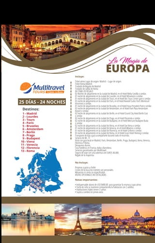 25 DÍAS - 24 NOCHES
EUROPA
Destinos:
1 - Madrid
2 - Lourdes
3 - Tours
4 - Paris
5 - Bruselas
6 - Amsterdam
7 - Berlín
8 - Praga
9 - Budapest
10 - Viena
11 - Venecia
12 - Florencia
13 - Roma
1
27
4
3
13
5
10
11
9
126
Incluye:
Ticket aéreo Lugar de origen- Madrid – Lugar de origen.
Ticket Roma-Madrid.
Traslado de llegada de Madrid
Traslado de salida de Roma
04 CENAS DE REGALO
02 Noches de alojamiento en la ciudad de Madrid, en el Hotel Melia Castilla o similar.
01 noche de alojamiento en la ciudad de Lourdes, en el Hotel Miramont o similar.
01 noche de alojamiento en la ciudad de Tours, en el Hotel Ibis Tours Centre gare o similar.
03 noche de alojamiento en la ciudad de París, en el Hotel Novotel Suites Paris Montreuil
Vincennes o similar.
01 noche de alojamiento en la ciudad de Bruselas, en el Hotel Husa President Park o similar.
02 noche de alojamiento en la ciudad de Amsterdam, en el Hotel Park Plaza Amsterdam
Airport o similar.
02 noche de alojamiento en la ciudad de Berlín, en el Hotel Grand City Hotel Berlin East
o similar.
02 noche de alojamiento en la ciudad de Praga, en el Hotel Pyramida o similar.
02 noche de alojamiento en la ciudad de Budapest, en el Hotel Mercure Budapest Buda
o similar.
02 noche de alojamiento en la ciudad de Viena, en el Hotel Exe Viena o similar.
01 noche de alojamiento en la ciudad de Venecia, en el Hotel Albatros o similar.
01 noche de alojamiento en la ciudad de Florencia, en el Hotel Grifone o similar.
03 noche de alojamiento en la ciudad de Roma, en el Hotel Gran Hotel Fleming o similar.
Transporte de lujo y guía acompañante durante todo el recorrido.
Servicio de Wi - Fi
Visita con guía local en Madrid, París. Ámsterdam, Berlín, Praga, Budapest, Viena, Venecia,
Florencia Y Roma.
Desayunos diarios.
Tasa hoteleras en Francia, Italia y Barcelona.
Servicios garantizados por Multitravel.
Seguro de viaje con una cobertura de EUROS 40.000.
Regalo de la mayorista.
No Incluye:
Propinas a guías y chofer
Costos de la visa y los trámites son personales.
Almuerzos ni cenas no especiﬁcadas
VISITAS OPCIONALES NO DETALLADAS
Notas importantes:
• Indispensable abono de USD $400.00 para garantizar la reserva y cupo aéreo
• Tarifa de niño se mantiene compartiendo la habitacion con 2 adultos.
• Habitaciones triples tienen 2 camas
• Sujeto a cambio sin previo aviso
La Magia de
 