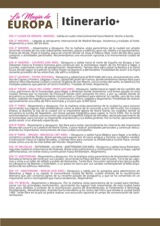 Itinerario*
DÍA 1º LUGAR DE ORIGEN - MADRID. –Salida en vuelo intercontinental hacia Madrid. Noche a bordo.
DÍA 2º MADRID. – Llegada al aeropuerto internacional de Madrid Barajas. Asistencia y traslado al hotel.
Alojamiento y resto del día libre.
DÍA 3º MADRID. – Alojamiento y desayuno. Por la mañana, visita panorámica de la ciudad con amplio
recorrido a través de sus más importantes avenidas, plazas y ediﬁcios: gran vía, cibeles y el ayuntamiento,
Puerta de Alcalá, Plaza d España, plaza de oriente donde se sitúa el Palacio Real, resto del día libre para
compras o actividades personales. Recomendamos una excursión opcional a la monumental ciudad de
Toledo.
DÍA 4º MADRID - LOURDES (645 KMS).- Desayuno y salida hacia el norte de España vía Burgos y San
Sebastián hacia la frontera francesa para continuar por la montañosa región de los Pirineos y llegar a
Lourdes, importante centro de peregrinación. Alojamiento. Tiempo libre para visitar la Basílica y la Santa
Gruta donde según la tradición la Santa Virgen se apareció a Bernardette. Posibilidad de asistir a la impre
sionante procesión de las antorchas, (de abril a octubre).
DÍA 5º LOURDES - TOURS (593 KMS).- Desayuno y salida hacia el fértil Valle del Loira, atravesando los viñe-
dos de Cognac y Poitiers. Llegada a Tours, capital del jardín de Francia, donde tendremos tiempo libre para
admirar esta interesante ciudad y conocer la iglesia de San Martin, con la tumba del santo, la catedral y los
múltiples palacios que jalonan el centro histórico. Traslado al hotel. Alojamiento.
DÍA 6º TOURS - VALLE DEL LOIRA - PARIS (255 KMS).- Desayuno. Salida hacia la región de los castillos del
Loira, patrimonio de la humanidad, para llegar a Amboise donde tendremos una breve parada en esta
ciudad, famosa por la mansión de ClosLlucé donde vivió Leonardo Da Vinci, y por su castillo donde se
encuentra su tumba. Posteriormente continuación a Chambord para admirar su castillo, uno de los más
bellos, rodeado de magníﬁcos jardines. Continuación a París. Llegada y alojamiento. Posibilidad de realizar
opcionalmente una visita de París iluminado y crucero por el Río Sena.
DÍA 7º PARIS.- Alojamiento y desayuno. Por la mañana visita panorámica de la ciudad luz para conocer
recorriendo sus lugares más emblemáticos como la place de la concorde y arco del triunfo, los Campos
Elíseos, la Bastilla, la Isla de la ciudad con la imponente Iglesia de Notre Dame, los inválidos donde se
encuentra la tumba de Napoleón, con breve parada fotográﬁca para captar la Torre Eiﬀel. Por la tarde
recomendamos realizar una excursión opcional al magníﬁco Palacio de Versalles, declarado patrimonio de
la humanidad, para conocer su imponente arquitectura y sus bellos jardines. Por la noche, opcionalmente
podrá asistir a un afamado espectáculo.
DÍA 8º PARIS.- Alojamiento y desayuno. Día libre para visitar opcionalmente los interiores del importante
Museo del Louvre y la Catedral de Notre Dame, o para realizar actividades personales y continuar descu-
briendo los importantes monumentos de esta ciudad cosmopolita.
DÍA 9º PARIS – BRUJAS - BRUSELAS (387 KMS). – Desayuno y salida hacia Bélgica para llegar a la bella y
romántica ciudad de Brujas. Breve parada para pasear por el casco antiguo y conocer sus bellos canales.
Continuación hacia la Capital Bruselas, y tiempo libre para conocer la emblemática Grand Place, consid-
erada como una de las más bellas del mundo. Alojamiento.
DÍA 10º BRUSELAS – ROTERDAM - LA HAYA - AMSTERDAM (230 KMS).- Desayuno y salida hacia Roterdam,
segunda ciudad en importancia de Holanda. Breve visita panorámica y continuación hacia La Haya, capital
administrativa, con breve visita y continuación hasta Ámsterdam. Alojamiento.
DÍA 11º AMSTERDAM.- Alojamiento y desayuno. Por la mañana visita panorámica de Amsterdam también
llamada la Venecia del norte por sus canales, recorriendo la Plaza del Dam, barrio Judio, Torre de las Lágri-
mas y visita a un taller de tallado y pulido de diamantes. Tarde libre. Excursión opcional a los típicos pueb-
los pesqueros de Marken y Volendam, o un paseo en barco por sus canales contemplando la bella arqui-
tectura de los ediﬁcios ribereños.
DÍA 12º AMSTERDAM - BERLIN (655 KMS).- Desayuno y salida por la autopista para adentrarnos en
Alemania, y llegar a su capital, la monumental ciudad de Berlín, ciudad símbolo de la reuniﬁcación
Alemana que aún conserva signos de su reciente pasado de postguerra, y que se ha convertido en un
importante centro cosmopolita que marca tendencias. Alojamiento.
DÍA 13º BERLIN.- Alojamiento y desayuno. Por la mañana visita panorámica de la ciudad para familiar-
izarse con los principales monumentos, recorriendo los lugares más importantes de esta ciudad hasta
hace poco dividida, y símbolo de la reuniﬁcación: puerta de Brandenburgo, el Parlamento ó Reichstag,
Postdamplatz, Alexanderplatz, Avenida Kurfurstendamn y los restos del muro que dividía la ciudad hasta
1989. Tarde libre en la que se podrá realizar una excursión opcional al campo de concentración de Sach-
senhausen.
EUROPA
La Magia de
 