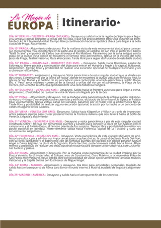 Itinerario*
DÍA 14º BERLIN – DRESDEN - PRAGA (345 KMS).- Desayuno y salida hacia la región de Sajonia para llegar
a su antigua capital, Dresden, a orillas del Río Elba, y que fue prácticamente destruida durante los bom-
bardeos en la II Guerra Mundial. Tiempo libre y continuación hacia la república checa para llegar a la bella
ciudad de Praga. Alojamiento.
DÍA 15º PRAGA.- Alojamiento y desayuno. Por la mañana visita de esta monumental ciudad para conocer
sus monumentos más importantes: en la parte alta el castillo, la Catedral de San Vito, el pintoresco barrio
“Malá Strana” y el puente de Carlos que atraviesa el Río Moldava. Pasaremos por la zona antigua con la
plaza de la ciudad vieja donde se encuentra el famoso reloj astronómico, Iglesia de la Victoria del niño
Jesús de Praga, Teatro Nacional, Plaza Wenceslao. Tarde libre para seguir disfrutando de esta bella ciudad.
DÍA 16º PRAGA – BRATISLAVA - BUDAPEST (533 KMS). – Desayuno. Salida hacia Bratislava, capital de
Eslovaquia. Breve parada y continuación del viaje para entrar en Hungría y llegar a la capital, Budapest.
Alojamiento. Tiempo libre y posibilidad de realizar una excursión opcional de Budapest iluminado y un
crucero por el Danubio.
DÍA 17º BUDAPEST.- Alojamiento y desayuno. Visita panorámica de esta singular ciudad que se divides en
dos zonas. Comenzamos por la colina de “buda”, donde se encuentra la ciudad vieja con el Palacio Real, la
iglesia de San Matías y el bastión de los pescadores para contemplar una bella panorámica del Río Danu-
bio. Y “Pest” zona moderna comercial en la llanura a orillas del río con el parlamento, la Plaza de los
Héroes, por la noche se ofrecerá opcionalmente una cena folklórica húngara.
DÍA 18º BUDAPEST - VIENA (250 KMS).- Desayuno. Salida hacia la frontera austriaca para llegar a Viena.
Alojamiento. (Posibilidad de realizar la visita de Viena a la llegada por la tarde).
DÍA 19º VIENA. – Alojamiento y desayuno. Por la mañana visita panorámica de la antigua capital del impe-
rio Austro - Húngaro con espectaculares avenidas y ediﬁcios: el palacio de Schonbrunn, la Opera, el Palacio
Real, ayuntamiento, Iglesia Votiva, canal del Danubio, pasamos por el Prater con la emblemática Noria.
Tarde libre y posibilidad de realizar alguna excursión opcional, o asistir por la noche a un concierto de
valses en alguno de los palacios.
DÍA 20º VIENA - VENECIA (601 KMS).- Desayuno. Salida hacia Klagenfurt y Villach a través de impresion-
antes paisajes alpinos para cruzar posteriormente la frontera italiana que nos llevará hasta el Golfo de
Venecia. Llegada y alojamiento.
DÍA 21º VENECIA - FLORENCIA (256 KMS).- Desayuno y visita panorámica a pie de esta singular ciudad
construida sobre 118 islas con románticos puentes y canales para conocer la plaza de San Marcos con el
campanario y el Palacio Ducal, el famoso puente de los suspiros. Tiempo libre y posibilidad de realizar un
paseo opcional en góndola. Posteriormente salida hacia Florencia, capital de la Toscana y cuna del
renacimiento. Alojamiento.
DÍA 22º FLORENCIA - ROMA (275 KMS).- Desayuno. Visita panorámica de esta ciudad rebosante de arte,
historia y cultura, para admirar sus importantes joyas arquitectónicas: la catedral de Santa María Dei Fiori,
con su bello campanile y el baptisterio con las famosas puertas del paraíso por donde pasaron Miguel
Ángel o Dante Alighieri, la plaza de la Signoría, Ponte Vecchio, posteriormente salida hacia Roma. Aloja-
miento y posibilidad de realizar una visita opcional nocturna para conocer la Roma barroca, con sus famo-
sas fuentes y plazas.
DÍA 23º ROMA.- Alojamiento y desayuno. Por la mañana visita panorámica de la ciudad imperial por la
Piazza Venecia, foros imperiales, el Coliseo, arco de Constantino, Circo Máximo, y la imponente Plaza de
San Pedro en el Vaticano. Resto del día libre con posibilidad de visitar opcionalmente los famosos Museos
Vaticanos y la Capilla Sixtina con los frescos de Miguel Ángel.
DÍA 24º ROMA - MADRID.- Alojamiento y desayuno. Día libre para actividades personales, traslado de
salida hacia el aeropuerto de Roma para tomar el vuelo interno a Madrid, traslado de llegada y alojamien-
to.
DÍA 25º MADRID – AMERICA.- Desayuno y salida hacia el aeropuerto ﬁn de los servicios
EUROPA
La Magia de
 
