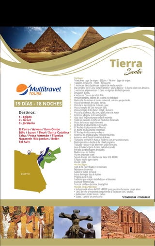 Tierra
Santa
19 DÍAS - 18 NOCHES
Destinos:
1 - Egipto
2 - Israel
3 - Jordania
El Cairo / Aswan / Kom Ombo
Edfu / Luxor / Sinai / Santa Catalina
Taba / Petra /Ammán / Tiberias
Nazareth /Rio Jordan / Belén
Tel Aviv
EGIPTO
ISRAEL
JORDANIA
1 2 3
Incluye:
Ticket aéreo Lugar de origen – El Cairo – Tel Aviv – Lugar de origen.
Traslados Aeropuerto – Hotel – Aeropuerto
1 noches en Santa Catalina en régimen de media pensión
Día completo en El Cairo, visita Pirámides + Mueso Egipcio + EL barrio copto con almuerzo.
3 noches de alojamiento en El Cairo en régimen de media pensión
Desayunos diarios.
4 noches de Crucero por el río Nilo.
Pensión completa a bordo del crucero (sin bebidas).
Medio día de visita en el centro comercial, con cena y espectáculo.
Visita a los templos de Luxor y Karnak.
Visita de la Necrópolis de Tebas en Luxor.
Visita al templo del Dios Horus en Edfu.
Visita al templo de los Dioses Sobek y Haroeris.
Visita a la Alta Presa , Alta presa y la Cantera de Aswan
Asistencia y llegada en los aeropuertos
Guía habla hispana durante todo el recorrido
Todos los traslados en Vehículo / Autobús climatizado
Visitas del crucero según itinerario
04 Noches de alojamiento en Jerusalén.
02 Noches de alojamiento en Tiberias.
01 Noche de alojamiento en Amman.
02 Noches de alojamiento en Petra.
Asistencia de llegada y salida en los Aeropuertos.
Asistencia en el Puesto Fronterizo de Arava
Transporte terrestre en Autocar moderno con aire acondicionado.
Media pensión en desde el día 11 del programa.
Traslados y visitas en las diferentes según itinerario.
Guía de habla hispano durante todo el recorrido.
Entradas para los lugares detallados
Maleteros en los Hoteles
Visa en Jordania e Israel
Seguro de viaje con cobertura de hasta USD 40.000
Canguro viajero y pin viajero
Visa de Egipto
No Incluye:
Todo lo no especiﬁcado en el itinerario
Bebidas en la comidas
Gastos de índole personal
Extras de ningún tipo de hoteles
Propinas para el guía
Traslados que no estén detallados en el itinerario
Cruces de frontera Taba
Tasas de salida en Jordania, Israel y Eilat
Notas importantes:
• Indispensable abono de USD $400.00 para garantizar la reserva y cupo aéreo
• Tarifa de niño se mantiene compartiendo la habitacion con 2 adultos.
• Habitaciones triples tienen 2 camas
• Sujeto a cambio sin previo aviso *CONSULTAR ITINERARIO
 