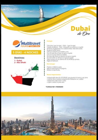 Incluye:
Ticket aéreo Lugar de origen – Dubái – Lugar de origen.
Traslados Aeropuerto – Hotel – Aeropuerto, con asistencia en español.
04 Noches de alojamiento en la ciudad de Dubái, Hotel seleccionado
Desayunos buﬀete diarios
Safari por el desierto con traslados y cena.
Tour de medio día en Dubai con guía en español.
Cena en el crucero Show con traslados.
Día entero Abu Dhabi con almuerzo con guía en español.
Día entero Al Ain con almuerzo con guía en español.
Seguro turístico con una cobertura de USD 40.000 por persona.
Regalo de Multitravel.
No Incluye:
Propinas a maleteros y guías.
Nada no especiﬁcado en el programa.
Bebidas no especiﬁcadas.
Notas importantes:
• Indispensable abono de USD $200.00 para garantizar la reserva y cupo aéreo
• Tarifa de niño se mantiene compartiendo la habitacion con 2 adultos.
• Habitaciones triples tienen 2 camas
• Sujeto a cambio sin previo aviso
5 DÍAS - 4 NOCHES
Destinos:
1 - Dubai
2 - Abu Dhabi
Dubai
de Oro
*CONSULTAR ITINERARIO
1
2
 