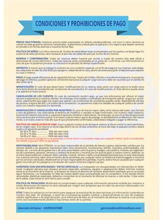 CONDICIONES Y PROHIBICIONES DE PAGO
PRECIO MULTITRAVEL: Nuestros precios están expresados en dólares estadounidenses. Los tours y otros servicios se
cotizan en base grupal en servicios compartidos. Suplementos individuales se aplicarán a los viajeros que deseen servicios
en privado o en fechas distintas a nuestras fechas ﬁjas.
POLÍTICA DE NIÑOS: Los niños menores de 18 años de edad deben estar acompañados por los padres o el titular legal. En
ausencia de tales personas, será necesario el permiso de salida del país por escrito de los mismos.
RESERVA Y CONFIRMACIÓN: Todas las reservas deben hacerse por escrito a través de nuestro sitio web oﬁcial o
direcciones de correo electrónico. Todas las reservas serán contestadas en un plazo de 1 a 24 horas. Les informaremos en
caso de que no podamos procesar su solicitud en el período de tiempo especiﬁcado.
DEPÓSITO: A menos que se indique lo contrario en una condición especial, con el ﬁn de asegurar sus reservas, está obliga-
do a depositar el valor de USD $200 por pasajero o depende de la ruta y abono de ticket para pedir el depósito para separar
su cupo o reserva.
PAGO: El pago puede efectuarse de las siguientes formas: Tarjeta de Crédito, Efectivo o transferencia bancaria. A excepción
del pago en efectivo, pueden aplicarse comisiones bancarias (cualquier cargo bancario debe ser asumido por el cliente) 30
días antes de la
MODIFICACIÓN: En caso de que desee hacer modiﬁcaciones en su reserva, estas serán con cargo extra si no están cerca
de la fecha límite de cancelación (ver condiciones de cancelación). En caso de modiﬁcaciones, el coste del tour puede variar
y se aplicará el nuevo precio.
CANCELACIÓN DE LOS CLIENTES: En caso de cancelación tendrá cargo, ya que nos esforzamos por ofrecer el mejor
servicio y experiencia a nuestros clientes. Sin embargo si los hoteles o contratistas de transporte aplican cargos por cancel-
ación, usted tendrá que pagar los cargos que aplican. Las condiciones de cancelación pueden variar, dependiendo del tipo
de servicio, la época del año, y el motivo de la cancelación. Le pasaremos todos los detalles de cualquier política de cancel-
ación con nuestra respuesta a la demanda.
MODIFICACIÓN O CANCELACIÓN POR NOSOTROS: En caso de fuerza mayor, tales como retraso del vuelo, caso fortuito
o acto de gobierno, nos reservamos el derecho de modiﬁcar o cancelar el viaje conﬁrmado. Con nuestro mejor esfuerzo,
buscará las mejores soluciones y organizará opciones similares o alternativas. Sin embargo, ya que no es fácil proporcionar
otros servicios por el mismo precio, si el nuevo coste es menor que la de prepago, le devolveremos la diferencia. Del mismo
modo, si el nuevo coste es más alto que el que previamente conﬁrmada, usted estará obligado a pagar la diferencia.
POLÍTICA DE CANCELACIÓN DE VIAJE: Si por cualquier motivo se da de baja la reserva, el abono inicial no será reembolsa-
do en ningún caso. Si la reserva se da de baja dentro de los 30 días anteriores al inicio del viaje, el paquete turístico estará
sujeto a la siguiente penalidad:
De 30 a 21 días................... 50% del valor total
De 20 a 10 días................... 80% del valor total
De 09 a 01 días................... 100% del valor total.
En caso de que los pasajeros no se presenten a tomar el tour o no puedan viajar por cualquier motivo, serán considerados
NO SHOW y aplicará 100% de penalidad.
RESPONSABILIDAD: MULTITRAVEL no se hace responsable de la pérdida de bienes o gastos adicionales sufridos por los
clientes debido a los desastres imprevistos tales como terremotos, inundaciones, tifones, incendios, enfermedades, mal
tiempo, etc. o el acto de los gobiernos o de otras autoridades como la guerra, huelgas, caos político, motines, los reglamen-
tos de cuarentena, aduanas, retrasos o cambios de itinerario u horarios por los que escapan a nuestro control. Además, no
se hará responsable por cualquier daño, pérdida, muerte, retraso o daño a la propiedad personal que no está relacionada
con nuestros servicios, tales como el retraso de las aerolíneas, por cualquier razón, se limitará al importe pagado a nosotros
por los servicios solicitados. Multitravel no se hace responsable de la pérdida, muerte, daños físicos causados por cualquier
gasto incurrido por los pasajeros si se desvían de nuestro itinerario original o grupo.
HUÉSPEDES CON DISCAPACIDADES / DIETAS ESPECIALES: Los huéspedes con discapacidades son bienvenidos en Multi-
travel. Cualquier persona que requiera servicios especiales, asistencia, equipos o adaptaciones deben informar nuestra
venta en el momento de la reserva. La Empresa se reserva el derecho de rechazar alojamiento solicitado que no se pueda
lograr fácilmente. Los huéspedes en sillas de ruedas deben estar acompañados por un compañero. Si los clientes tienen
necesidades dietéticas especiales, debemos comprobar en el momento de efectuar la reserva, a más tardar, 3 días antes
de la salida. Cada esfuerzo será hecho para cumplir.
POLÍTICA DE PRIVACIDAD: Multitravel se compromete a que cualquier información personal recibida por nosotros a
través del proceso de reserva no será utilizada por ningún otro propósito que no sean los servicios relacionados con
su viaje a nuestro destino.
SITIO: Todos los esfuerzos se han hecho para asegurar la exactitud de las descripciones y la información contenida en
nuestro sitio web. Sin embargo, a veces las circunstancias pueden cambiar y posteriormente en caso de cualquier
cambio signiﬁcativo o de larga duración, se le informará de ellos en el momento de efectuar la reserva o tan pronto
como sea razonablemente posible si hay tiempo antes de su partida.
Atención 24 horas: +593993337488 gerencia@multitraveltours.com
 