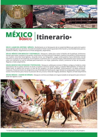 MÉXICO
* El Itinerario podría variar, si el operador de México lo cree necesario para la satisfacción del grupo o del pasajero.
DÍA 01: LUGAR DEL DESTINO / MÉXICO.- Recibimiento en el Aeropuerto de la ciudad de México por parte de nuestro
guía asignado para sus servicios. Durante el traslado al Hotel nuestro guía dará información y recomendaciones para su
estadía en México. Alojamiento en el Hotel designado, alojamiento.
DÍA 02: MÉXICO CON BASILICA Y XOCHIMILCO.- Desayuno, salida para visitar la Basílica de Guadalupe, tendremos
tiempo para hacer compras y recuerdos, al terminar nos acercaremos a bendecir nuestros recuerdos y continuaremos
con nuestro recorrido hacia Iglesias, recuerde tomar sus fotografías. Luego continuaremos hacia Xochimilco donde
haremos un paseo en las trajineras, en el trayecto cruzaremos por su canal principal y disfrutaremos de la música mexi-
cana con mariachis la cual es utilizada para enamorar a la mujer, podremos cantar y tomarnos la foto de recuerdo.
Regreso a hotel, alojamiento.
DÍA 03: MEXICO CON COYOACAN Y TEOTIHUCAN.- Desayuno, salida para conocer el México antiguo y moderno, visita
panorámica de la ciudad, veremos el zócalo, el palacio nacional, templo mayor y Catedral Metropolitana, el Palacio de
bellas Artes, el ediﬁcio de correos, la casa de los azulejos y la Plaza Garibaldi, continuaremos a la plaza artesanal,
Coyoacán. Posteriormente nos dirigiremos a las Pirámides de Teotihuacán, lugar donde los antepasados crearon majes-
tuosos monumentos para marcar la posición del sol y la luna. Visita del maguey obsidiana. Regreso al hotel alojamiento.
DÍA 04: MÉXICO – CIUDAD DE ORIGEN.- Desayuno a la hora acordada con el guía traslado al aeropuerto para tomar el
avión de regreso a casa.
Itinerario*Básico
 
