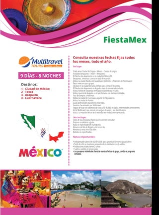 FiestaMex
Incluye:
Ticket aéreo Ciudad de Origen– México – Ciudad de origen.
Traslados Aeropuerto – Hotel – Aeropuerto.
05 Noches de alojamiento en la ciudad de México DF.
Desayunos, almuerzos y cenas en todo el recorrido.
Visita a la ciudad, Basílica de Guadalupe, Xochimilco y Pirámides de Teotihuacán.
Fiesta mexicana para grupos.
City tour en la ciudad de Taxco, tiempo para comprar recuerdos.
03 Noches de alojamiento en Acapulco bajo el sistema todo incluido.
Visita al show de clavadistas en Acapulco con entrada incluida.
Visita al puerto de Acapulco en el yate Bonanza con bebidas ilimitadas.
Tour de compras a Wallmart.
Visita a la ciudad de Cuernavaca a partir de 16 pasajeros.
Visita a la ciudad de Puebla.
Guías profesionales durante los recorridos.
Servicios Garantizados por Multitravel.
Seguro de viaje con cobertura de hasta USD 40.000, no aplica enfermedades preexistentes.
Kit de Multitravel, que consiste en canguro de viajes y pin identiﬁcatorio.
Visita a la imitación del set de la vecindad del chavo (centro artesanal).
No Incluye:
Costo de visa mexicana (Países que lo soliciten consultar)
Propinas a maleteros y guías.
Nada no especiﬁcado en el programa.
Almuerzo del día de llegada y del tercer día.
Almuerzo y cenas en el día libre.
Bebidas no especiﬁcadas.
Notas importantes:
• Indispensable abono de USD $150.00 para garantizar la reserva y cupo aéreo
• Tarifa de niño se mantiene compartiendo la habitacion con 2 adultos.
• Habitaciones triples tienen 2 camas
• Sujeto a cambio sin previo aviso
• Los pasajeros individuales fuera de nuestras fechas de grupo, cambia el programa
consultar.
9 DÍAS - 8 NOCHES
Destinos:
1 - Ciudad de México
2 - Taxco
3 - Acapulco
4 - Cuernavaca
12
4
3
Consulta nuestras fechas ﬁjas todos
los meses, todo el año.
 