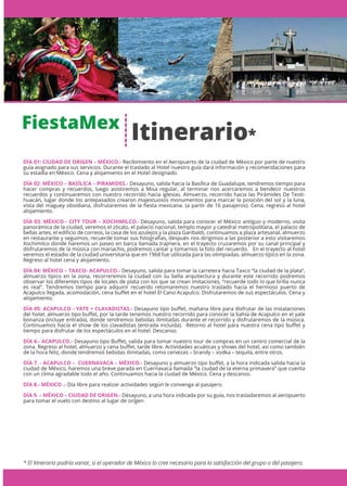 FiestaMex
* El Itinerario podría variar, si el operador de México lo cree necesario para la satisfacción del grupo o del pasajero.
DÍA 01: CIUDAD DE ORIGEN – MÉXICO.- Recibimiento en el Aeropuerto de la ciudad de México por parte de nuestro
guía asignado para sus servicios. Durante el traslado al Hotel nuestro guía dará información y recomendaciones para
su estadía en México. Cena y alojamiento en el Hotel designado.
DÍA 02: MÉXICO – BASÍLICA – PIRAMIDES.- Desayuno, salida hacia la Basílica de Guadalupe, tendremos tiempo para
hacer compras y recuerdos, luego asistiremos a Misa regular, al terminar nos acercaremos a bendecir nuestros
recuerdos y continuaremos con nuestro recorrido hacia iglesias. Almuerzo, recorrido hacia las Pirámides De Teoti-
huacán, lugar donde los antepasados crearon majestuosos monumentos para marcar la posición del sol y la luna,
vista del maguey obsidiana, disfrutaremos de la ﬁesta mexicana. (a partir de 16 pasajeros). Cena, regreso al hotel
alojamiento.
DÍA 03: MÉXICO - CITY TOUR – XOCHIMILCO.- Desayuno, salida para conocer el México antiguo y moderno, visita
panorámica de la ciudad, veremos el zócalo, el palacio nacional, templo mayor y catedral metropolitana, el palacio de
bellas artes, el ediﬁcio de correos, la casa de los azulejos y la plaza Garibaldi, continuamos a plaza artesanal, almuerzo
en restaurante y seguimos, recuerde tomar sus fotografías, después nos dirigimos a las posterior a esto visitaremos
Xochimilco donde haremos un paseo en barca llamada trajinera, en el trayecto cruzaremos por su canal principal y
disfrutaremos de la música con mariachis, podremos cantar y tomarnos la foto del recuerdo. En el trayecto al hotel
veremos el estadio de la ciudad universitaria que en 1968 fue utilizada para las olimpiadas, almuerzo típico en la zona.
Regreso al hotel cena y alojamiento.
DÍA 04: MÉXICO – TAXCO- ACAPULCO.- Desayuno, salida para tomar la carretera hacia Taxco “la ciudad de la plata”,
almuerzo típico en la zona, recorreremos la ciudad con su bella arquitectura y durante este recorrido podremos
observar los diferentes tipos de locales de plata con los que se crean imitaciones, “recuerde todo lo que brilla nunca
es real”. Tendremos tiempo para adquirir recuerdo retomaremos nuestro traslado hacia el hermoso puerto de
Acapulco llegada, acomodación, cena buﬀet en el hotel El Cano Acapulco. Disfrutaremos de sus espectáculos. Cena y
alojamiento.
DÍA 05: ACAPULCO - YATE + CLAVADISTAS.- Desayuno tipo buﬀet, mañana libre para disfrutar de las instalaciones
del hotel, almuerzo tipo buﬀet, por la tarde tenemos nuestro recorrido para conocer la bahía de Acapulco en el yate
bonanza (incluye entrada), donde tendremos bebidas ilimitadas durante el recorrido y disfrutaremos de la música.
Continuamos hacia el show de los clavadistas (entrada incluida). Retorno al hotel para nuestra cena tipo buﬀet y
tiempo para disfrutar de los espectáculos en el hotel. Descanso.
DÍA 6.- ACAPULCO.- Desayuno tipo Buﬀet, salida para tomar nuestro tour de compras en un centro comercial de la
zona. Regreso al hotel, almuerzo y cena buﬀet, tarde libre. Actividades acuáticas y shows del hotel, así como también
de la hora feliz, donde tendremos bebidas ilimitadas, como cervezas – brandy – vodka – tequila, entre otros.
DÍA 7. - ACAPULCO – CUERNAVACA – MÉXICO.- Desayuno y almuerzo tipo buﬀet, a la hora indicada salida hacia la
ciudad de México, haremos una breve parada en Cuernavaca llamada “la ciudad de la eterna primavera” que cuenta
con un clima agradable todo el año. Continuamos hacia la ciudad de México. Cena y descanso.
DÍA 8.- MÉXICO .- Día libre para realizar actividades según le convenga al pasajero.
DÍA 9. – MÉXICO – CIUDAD DE ORIGEN.- Desayuno, a una hora indicada por su guía, nos trasladaremos al aeropuerto
para tomar el vuelo con destino al lugar de origen.
Itinerario*
 