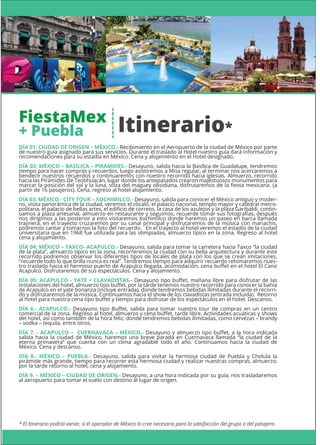 * El Itinerario podría variar, si el operador de México lo cree necesario para la satisfacción del grupo o del pasajero.
DÍA 01: CIUDAD DE ORIGEN – MÉXICO.- Recibimiento en el Aeropuerto de la ciudad de México por parte
de nuestro guía asignado para sus servicios. Durante el traslado al Hotel nuestro guía dará información y
recomendaciones para su estadía en México. Cena y alojamiento en el Hotel designado.
DÍA 02: MÉXICO – BASÍLICA – PIRAMIDES.- Desayuno, salida hacia la Basílica de Guadalupe, tendremos
tiempo para hacer compras y recuerdos, luego asistiremos a Misa regular, al terminar nos acercaremos a
bendecir nuestros recuerdos y continuaremos con nuestro recorrido hacia iglesias. Almuerzo, recorrido
hacia las Pirámides De Teotihuacán, lugar donde los antepasados crearon majestuosos monumentos para
marcar la posición del sol y la luna, vista del maguey obsidiana, disfrutaremos de la ﬁesta mexicana. (a
partir de 16 pasajeros). Cena, regreso al hotel alojamiento.
DÍA 03: MÉXICO - CITY TOUR – XOCHIMILCO.- Desayuno, salida para conocer el México antiguo y moder-
no, visita panorámica de la ciudad, veremos el zócalo, el palacio nacional, templo mayor y catedral metro-
politana, el palacio de bellas artes, el ediﬁcio de correos, la casa de los azulejos y la plaza Garibaldi, contin-
uamos a plaza artesanal, almuerzo en restaurante y seguimos, recuerde tomar sus fotografías, después
nos dirigimos a las posterior a esto visitaremos Xochimilco donde haremos un paseo en barca llamada
trajinera, en el trayecto cruzaremos por su canal principal y disfrutaremos de la música con mariachis,
podremos cantar y tomarnos la foto del recuerdo. En el trayecto al hotel veremos el estadio de la ciudad
universitaria que en 1968 fue utilizada para las olimpiadas, almuerzo típico en la zona. Regreso al hotel
cena y alojamiento.
DÍA 04: MÉXICO – TAXCO- ACAPULCO.- Desayuno, salida para tomar la carretera hacia Taxco “la ciudad
de la plata”, almuerzo típico en la zona, recorreremos la ciudad con su bella arquitectura y durante este
recorrido podremos observar los diferentes tipos de locales de plata con los que se crean imitaciones,
“recuerde todo lo que brilla nunca es real”. Tendremos tiempo para adquirir recuerdo retomaremos nues-
tro traslado hacia el hermoso puerto de Acapulco llegada, acomodación, cena buﬀet en el hotel El Cano
Acapulco. Disfrutaremos de sus espectáculos. Cena y alojamiento.
DÍA 05: ACAPULCO - YATE + CLAVADISTAS.- Desayuno tipo buﬀet, mañana libre para disfrutar de las
instalaciones del hotel, almuerzo tipo buﬀet, por la tarde tenemos nuestro recorrido para conocer la bahía
de Acapulco en el yate bonanza (incluye entrada), donde tendremos bebidas ilimitadas durante el recorri-
do y disfrutaremos de la música. Continuamos hacia el show de los clavadistas (entrada incluida). Retorno
al hotel para nuestra cena tipo buﬀet y tiempo para disfrutar de los espectáculos en el hotel. Descanso.
DÍA 6.- ACAPULCO.- Desayuno tipo Buﬀet, salida para tomar nuestro tour de compras en un centro
comercial de la zona. Regreso al hotel, almuerzo y cena buﬀet, tarde libre. Actividades acuáticas y shows
del hotel, así como también de la hora feliz, donde tendremos bebidas ilimitadas, como cervezas – brandy
– vodka – tequila, entre otros.
DÍA 7. - ACAPULCO – CUERNAVACA – MÉXICO.- Desayuno y almuerzo tipo buﬀet, a la hora indicada
salida hacia la ciudad de México, haremos una breve parada en Cuernavaca llamada “la ciudad de la
eterna primavera” que cuenta con un clima agradable todo el año. Continuamos hacia la ciudad de
México. Cena y descanso.
DÍA 8.- MÉXICO – PUEBLA.- Desayuno, salida para visitar la hermosa ciudad de Puebla y Cholula la
pirámide más grande, tiempo para recorrer esta hermosa ciudad y realizar nuestras compras, almuerzo;
por la tarde retorno al hotel, cena y alojamiento.
DÍA 9. – MÉXICO – CIUDAD DE ORIGEN.- Desayuno, a una hora indicada por su guía, nos trasladaremos
al aeropuerto para tomar el vuelo con destino al lugar de origen.
Itinerario*
FiestaMex
+ Puebla
 