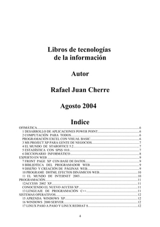 Libros de tecnologías
de la información
Autor
Rafael Juan Cherre
Agosto 2004
Indice
OFIMÁTICA..............................................................................................................................6
1 DESARROLLO DE APLICACIONES POWER POINT...................................................6
2 COMPUTACIÓN PARA TODOS....................................................................................6
PROGRAMACIÓN EXCEL CON VISUAL BASIC............................................................6
3 MS PROJECT XP PARA GENTE DE NEGOCIOS...........................................................7
4 EL MUNDO DE STAROFFICE 5.2.................................................................................7
5 ESTADÍSTICA CON SPSS 10.0.......................................................................................7
6 DICCIONARIO INFORMÁTICO.....................................................................................8
EXPERTO EN WEB .................................................................................................................9
7 FRONT PAGE XP CON BASE DE DATOS...................................................................9
8 BIBLIOTECA DEL PROGRAMADOR WEB.............................................................9
9 DISEÑO Y CREACIÓN DE PÁGINAS WEB................................................................9
10 PROGRAME DHTML EFECTOS DINÁMICOS WEB...............................................10
11 EL MUNDO DE INTERNET 2003........................................................................10
PROGRAMACIÓN..................................................................................................................11
12ACCESS 2002 XP..........................................................................................................11
CONOCIENDO EL NUEVO ACCESS XP.........................................................................11
13 LENGUAJE DE PROGRAMACIÓN C++...............................................................11
SISTEMAS OPERATIVOS.....................................................................................................12
15 APRENDA WINDOWS XP..........................................................................................12
16 WINDOWS 2000 SERVER............................................................................................12
17 LINUX PASO A PASO Y LINUX REDHAT 8.............................................................12
4
 