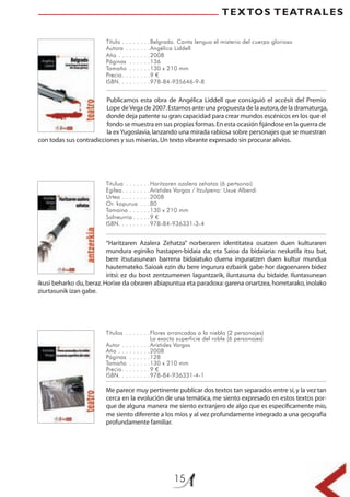 15
TEXTOS TEATRALES
Título . . . . . . . .Belgrado. Canta lengua el misterio del cuerpo glorioso
Autora . . . . . . .Angélica Liddell
Año . . . . . . . . .2008
Páginas . . . . . .136
Tamaño . . . . . .130 x 210 mm
Precio. . . . . . . .9 €
ISBN. . . . . . . . .978-84-935646-9-8
Titulua . . . . . . .Haritzaren azalera zehatza (6 pertsonai)
Egilea. . . . . . . .Arístides Vargas / Itzulpena: Uxue Alberdi
Urtea . . . . . . . .2008
Or. kopurua . . .80
Tamaina . . . . . .130 x 210 mm
Salneurria . . . . .9 €
ISBN. . . . . . . . .978-84-936331-3-4
Títulos . . . . . . .Flores arrancadas a la niebla (2 personajes)
La exacta superficie del roble (6 personajes)
Autor . . . . . . . .Arístides Vargas
Año . . . . . . . . .2008
Páginas . . . . . .128
Tamaño . . . . . .130 x 210 mm
Precio. . . . . . . .9 €
ISBN. . . . . . . . .978-84-936331-4-1
Publicamos esta obra de Angélica Liddell que consiguió el accésit del Premio
Lope deVega de 2007.Estamos ante una propuesta de la autora,de la dramaturga,
donde deja patente su gran capacidad para crear mundos escénicos en los que el
fondo se muestra en sus propias formas.En esta ocasión ﬁjándose en la guerra de
la ex Yugoslavia,lanzando una mirada rabiosa sobre personajes que se muestran
con todas sus contradicciones y sus miserias.Un texto vibrante expresado sin procurar alivios.
“Haritzaren Azalera Zehatza” norberaren identitatea osatzen duen kulturaren
mundura eginiko hastapen-bidaia da; eta Saioa da bidaiaria: neskatila itsu bat,
bere itsutasunean barrena bidaiatuko duena inguratzen duen kultur mundua
hautemateko. Saioak ezin du bere ingurura ezbairik gabe hor dagoenaren bidez
iritsi: ez du bost zentzumenen laguntzarik, iluntasuna du bidaide. Iluntasunean
ikusi beharko du,beraz.Horixe da obraren abiapuntua eta paradoxa: garena onartzea,horretarako,inolako
ziurtasunik izan gabe.
Me parece muy pertinente publicar dos textos tan separados entre sí,y la vez tan
cerca en la evolución de una temática, me siento expresado en estos textos por-
que de alguna manera me siento extranjero de algo que es especíﬁcamente mío,
me siento diferente a los míos y al vez profundamente integrado a una geografía
profundamente familiar.
 