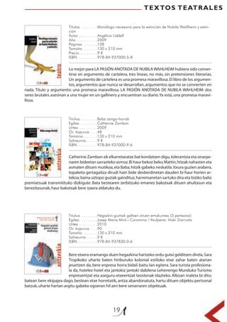 19
TEXTOS TEATRALES
Títulos . . . . . . .Monólogo necesario para la extinción de Nubila Wahlheim y extin-
ción
Autor . . . . . . . .Angélica Liddell
Año . . . . . . . . .2009
Páginas . . . . . .128
Tamaño . . . . . .130 x 210 mm
Precio. . . . . . . .9 €
ISBN. . . . . . . . .978-84-937000-5-8
Titulua . . . . . . .Baba zango-horiak
Egilea. . . . . . . .Catherine Zambon
Urtea . . . . . . . .2009
Or. kopurua . . .48
Tamaina . . . . . .130 x 210 mm
Salneurria . . . . .9 €
ISBN. . . . . . . . .978-84-937000-9-6
Titulua . . . . . . .Hegazkin guztiak galtzen zituen emakumea (3 pertsonai)
Egilea. . . . . . . .Josep Maria Miró i Coromina / Itzulpena: Iñaki Ziarrusta
Urtea . . . . . . . .2010
Or. kopurua . . .90
Tamaño . . . . . .130 x 210 mm
Salneurria . . . . .9 €
ISBN. . . . . . . . .978-84-937830-0-6
Lo mejor para LA PASIÓN ANOTADA DE NUBILA WAHLHEIM hubiera sido conver-
tirse en argumento de cartelera, tres líneas, no más, sin pretensiones literarias.
Un argumento de cartelera es una promesa maravillosa.El libro de los argumen-
tos, argumentos que nunca se desarrollan,argumentos que no se convierten en
nada. Título y argumento: una promesa maravillosa. LA PASIÓN ANOTADA DE NUBILA WAHLHEIM: dos
seres brutales asesinan a una mujer en un gallinero y encuentran su diario.Ya está, una promesa maravi-
llosa.
Catherine Zambon-ek elkarretaratze bat kondatzen digu,tolerantzia eta onarpe-
naren bideetan sarrazteko asmoz.Bi haur bekoz beko,Mattin,hitzak nahasten eta
asmaten dituen mutikoa,eta Baba,hitzik gabeko neskatila.Itxura guzien arabera,
topaketa gertagaitza dirudi hain bide desberdinetan dauden bi haur horien ar-
tekoa;baina oztopo guziak gaindituz,harremanetan sartuko dira eta biziko balio
premiatsuak transmitituko dizkigute. Bata bestearen zerbitzuko emanez bakotxak dituen ahultasun eta
berezitasunak,haur bakotxak bere izaera aldatuko du.
Bere etxera eramango duen hegazkina hartzeko ordu gutxi gelditzen direla,Sara
Tropikoko uharte baten hiriburuko kolonial estiloko etxe zahar baten atarian
jesartzen da, bere enpresa horra bidali baitu lan egitera. Sara turista profesiona-
la da, hotelez hotel eta jantokiz jantoki dabilena Lehenengo Munduko Turismo
enpresentzat eta aseguru-etxeentzat txostenak idazteko. Alboan maleta bi ditu:
batean bere ekipajea dago, bestean etxe horretatik, antza abandonatuta, hartu dituen objektu pertsonal
batzuk,uharte hartan argitu gabeko egoeran hil zen bere senarraren objektuak.
 