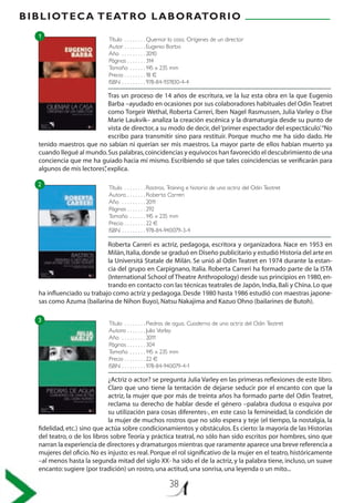 BIBLIOTECA TEATRO LABORATORIO
38
Título . .  .  .  .  .  .  . Quemar la casa. Orígenes de un director
Autor . .  .  .  .  .  .  . Eugenio Barba
Año . .  .  .  .  .  .  .  . 2010
Páginas . . . . . . . 314
Tamaño . .  .  .  .  . 145 x 235 mm
Precio . .  .  .  .  .  .  . 18 €
ISBN . .  .  .  .  .  .  .  . 978-84-937830-4-4
Título . .  .  .  .  .  .  . Rastros. Training e historia de una actriz del Odin Teatret
Autora . .  .  .  .  .  . Roberta Carreri
Año . .  .  .  .  .  .  .  . 2011
Páginas . . . . . . . 292
Tamaño . .  .  .  .  . 145 x 235 mm
Precio . .  .  .  .  .  .  . 22 €
ISBN . .  .  .  .  .  .  .  . 978-84-940079-3-4
Título . .  .  .  .  .  .  . Piedras de agua. Cuaderno de una actriz del Odin Teatret
Autora . .  .  .  .  .  . Julia Varley
Año . .  .  .  .  .  .  .  . 2011
Páginas . . . . . . . 304
Tamaño . .  .  .  .  . 145 x 235 mm
Precio . .  .  .  .  .  .  . 22 €
ISBN . .  .  .  .  .  .  .  . 978-84-940079-4-1
Tras un proceso de 14 años de escritura, ve la luz esta obra en la que Eugenio
Barba –ayudado en ocasiones por sus colaboradores habituales del Odin Teatret
como Torgeir Wethal, Roberta Carreri, Iben Nagel Rasmussen, Julia Varley o Else
Marie Laukvik– analiza la creación escénica y la dramaturgia desde su punto de
vista de director, a su modo de decir, del‘primer espectador del espectáculo’.“No
escribo para transmitir sino para restituir. Porque mucho me ha sido dado. He
tenido maestros que no sabían ni querían ser mis maestros. La mayor parte de ellos habían muerto ya
cuando llegué al mundo.Sus palabras,coincidencias y equívocos han favorecido el descubrimiento de una
conciencia que me ha guiado hacia mí mismo. Escribiendo sé que tales coincidencias se verificarán para
algunos de mis lectores”,explica.
Roberta Carreri es actriz, pedagoga, escritora y organizadora. Nace en 1953 en
Milán,Italia,donde se graduó en Diseño publicitario y estudió Historia del arte en
la Universitá Statale de Milán. Se unió al Odin Teatret en 1974 durante la estan-
cia del grupo en Carpignano, Italia. Roberta Carreri ha formado parte de la ISTA
(International School of Theatre Anthropology) desde sus principios en 1980,en-
trando en contacto con las técnicas teatrales de Japón,India,Bali y China.Lo que
ha influenciado su trabajo como actriz y pedagoga.Desde 1980 hasta 1986 estudió con maestras japone-
sas como Azuma (bailarina de Nihon Buyo),Natsu Nakajima and Kazuo Ohno (bailarines de Butoh).
¿Actriz o actor? se pregunta Julia Varley en las primeras reflexiones de este libro.
Claro que uno tiene la tentación de dejarse seducir por el encanto con que la
actriz, la mujer que por más de treinta años ha formado parte del Odin Teatret,
reclama su derecho de hablar desde el género –palabra dudosa o esquiva por
su utilización para cosas diferentes-, en este caso la femineidad, la condición de
la mujer de muchos rostros que no sólo espera y teje (el tiempo, la nostalgia, la
fidelidad, etc.) sino que actúa sobre condicionamientos y obstáculos. Es cierto: la mayoría de las Historias
del teatro, o de los libros sobre Teoría y práctica teatral, no sólo han sido escritos por hombres, sino que
narran la experiencia de directores y dramaturgos mientras que raramente aparece una breve referencia a
mujeres del oficio.No es injusto: es real.Porque el rol significativo de la mujer en el teatro, históricamente
–al menos hasta la segunda mitad del siglo XX- ha sido el de la actriz, y la palabra tiene, incluso, un suave
encanto:sugiere (por tradición) un rostro,una actitud,una sonrisa,una leyenda o un mito...
1
2
3
 