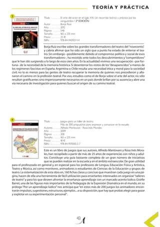 TEORÍA Y PRÁCTICA
43
Título . .  .  .  .  .  .  . El arte del actor en el siglo XX. Un recorrido teórico y práctico por las
vanguardias / 2ª EDICIÓN
Autor . .  .  .  .  .  .  . Borja Ruiz
Año . .  .  .  .  .  .  .  . 2012
Páginas . .  .  .  .  . 548
Tamaño . .  .  .  .  . 165 x 235 mm
Precio . .  .  .  .  .  . 25 €
ISBN . .  .  .  .  .  .  .  . 978-84-940921-1-4
Título . .  .  .  .  .  .  . Juegos para un taller de teatro.
Más de 200 propuestas para expresar y comunicar en la escuela
Autores . .  .  .  .  . Alfredo Mantovani · Rosa Inés Morales
Año . .  .  .  .  .  .  .  . 2009
Páginas . .  .  .  .  . 208
Tamaño . .  .  .  .  . 165 x 235 mm
Precio . .  .  .  .  .  . 18 €
ISBN . .  .  .  .  .  .  .  . 978-84-937000-2-7
Borja Ruiz escribe sobre los grandes transformadores del teatro del“novecento”,
y cabría afirmar que ha sido un siglo que a punto ha estado de enterrar el tea-
tro. Sin embargo –posiblemente debido al compromiso político y social de esos
transformadores–, ha resistido ante todos los descubrimientos y“competidores”
que le han ido surgiendo a lo largo de esos cien años.En la actualidad vivimos una recuperación –por for-
tuna– de la necesidad de la memoria histórica.Si desenterrar los restos de los“desaparecidos”a manos de
los regímenes fascistas en España, Argentina o Chile resulta una necesidad ética y moral para la sociedad
civil, no lo es menos para las gentes de teatro recuperar la memoria de quienes nos precedieron y alla-
naron el camino en la profesión teatral. Por eso, estudios como el de Borja sobre el arte del actor, no sólo
resultan gratificantes sino imperiosamente necesarios en un país donde brillan por su ausencia y abre una
vía necesaria de investigación para quienes buscan el origen de su camino teatral.
Este es un libro de juegos que sus autores, Alfredo Mantovani y Rosa Inés Mora-
les, han recopilado a partir de más de 25 años de experiencias con niños y adul-
tos. Constituye una guía bastante completa de un gran número de iniciativas
que se pueden realizar en la escuela y en el ámbito extraescolar.De gran utilidad
para el profesorado en general y, en especial para los profesores de Lengua, Educación Física y Artística,
Teatro y Música, así como monitores, animadores o estudiantes de Ciencias de la Educación y grupos de
teatro.La sistematización de esta obra en,160 fichas claras y concisas que muestran cada juego en una pá-
gina,hacen de ella una herramienta de fácil utilización para enseñantes interesados en organizar“talleres
de teatro”y para los que deseen afrontar la enseñanza-aprendizaje con un marcado acento lúdico.Gisèlle
Barret, una de las figuras más importantes de la Pedagogía de la Expresión Dramática en el mundo, en su
prólogo“Por un aprendizaje lúdico”nos anticipa que“en estos más de 200 juegos los animadores encon-
trarán impulsos,sugestiones,estructuras,ejemplos...a su disposición,que hay que probar,elegir para gozar
y explotar en su experimentación personal”.
3
4
 