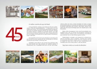 A melhor cozinha de aço do Brasil.
	 O Grupo Bertolini sintetiza uma história de 45 anos eviden-
ciando a força do empreendedorismo – e traduzindo-a em uma
trajetória de sucesso. Com diversificada segmentação de negócios,
está entre as grandes empresas gaúchas que alcançam atuação
em âmbito nacional e também no mercado exterior. Com sede
administrativa em Bento Gonçalves (RS), possui empreendimentos
em cinco estados: Rio Grande do Sul, Espirito Santo, Pernambuco,
Goiás e São Paulo.
	 Essa experiência de mais de quatro décadas na manufatura do
aço lhe permite assinar aquelas que são consideradas as melhores
cozinhas de aço do Brasil. Confira por que:
	 Qualidade: quem adquire uma cozinha de aço Bertolini sabe
que está levando para casa produtos de excelente padrão. O
compromisso com a qualidade está entre um dos mais emble-
ANOS
máticos pilares da marca, sendo prioridade em todas as etapas
do processo produtivo: da escolha da matéria-prima até a seleção
de pessoal capacitado para conduzir cada etapa, sempre como
aporte das mais atuais tecnologias para criar soluções para a vida
das pessoas.
	 Beleza: além de agregarem muito mais funcionalidade e pra-
ticidade ao dia a dia, as cozinhas de aço Bertolini combinam os
melhores atributos estéticos para criar ambientes encantadores,
que combinam com os mais diversos gostos e estilos
	 Modernidade e inovação: uma empresa em constante pro-
cesso de renovação, como é a Bertolini, transmite esse conceito
de atualização permanente também para seus produtos. Por isso
as criações da marca têm o DNA do novo, surpreendendo com
novidades para tornar ainda melhor a vida das pessoas.
	 Seja bem-vindo ao mundo da Bertolini.
 