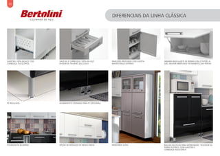 30
DIFERENCIAIS DA LINHA CLÁSSICA
GAVETÃO 100% EM AÇO COM
CORREDIÇA TELESCÓPICA
OPÇÃO DE MÓDULOS DE 40CM E 60CMPUXADOR EM ALUMÍNIO
PANELEIRO PROFUNDO COM GAVETA.
MAIOR ESPAÇO INTERNO
PÉ REGULÁVEL ACABAMENTO CROMADO PARA PÉ (OPCIONAL)
GAVETAS E CORREDIÇAS 100% EM AÇO
DIVISOR DE TALHERES EXCLUSIVO
PANELEIROS ALTOS
ARMÁRIO BASCULANTE DE 800MM COM 2 PISTÕES À
GÁS. MELHOR ABERTURA E FECHAMENTO DAS PORTAS
BALCAO MULTIUSO PARA MICROONDAS, TELEVISOR OU
FORNO ELÉTRICO, COM GAVETÃO E
CORREDIÇA TELESCÓPICA
 