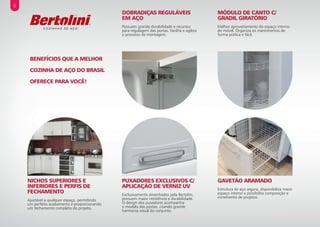 MÓDULO DE CANTO C/
GRADIL GIRATÓRIO
Melhor aproveitamento do espaço interno
do móvel. Organiza os mantimentos de
forma prática e fácil.
DOBRADIÇAS REGULÁVEIS
EM AÇO
Possuem grande durabilidade e recursos
para regulagem das portas. Facilita e agiliza
o processo de montagem.
BENEFÍCIOS QUE A MELHOR
COZINHA DE AÇO DO BRASIL
OFERECE PARA VOCÊ!
GAVETÃO ARAMADO
Estrutura de aço segura, disponibiliza maior
espaço interno e possibilita composição e
incremento de projetos.
PUXADORES EXCLUSIVOS C/
APLICAÇÃO DE VERNIZ UV
Exclusivamente desenhados pela Bertolini,
possuem maior resistência e durabilidade.
O design dos puxadores acompanha
o modelo das portas, criando grande
harmonia visual do conjunto.
NICHOS SUPERIORES E
INFERIORES E PERFIS DE
FECHAMENTO
Ajustável a qualquer espaço, permitindo
um perfeito acabamento e proporcionando
um fechamento completo do projeto.
6
 