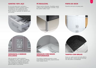 PORTA DE 40CM
Tamanho certo por um preço justo.
PÉ REGULÁVEL
Design exclusivo Bertolini. Possibilita regular
a altura e tem acabamento cromado, o que
lhe confere melhor visual.
GAVETAS 100% AÇO
Por ser uma peça única, aumenta a
durabilidade e facilita a limpeza interna.
Corrediças em aço e roletes de nylon
proporcionam um deslizamento suave.
Possui exclusivo separador de talheres com
seis divisões.
TAMPOS COM BRILHO
Tampo em aglomerado laminado plástico,
fabricado sob o sistema de post forming,
com alto brilho e durabilidade.
MÓDULOS COM MAIOR
PROFUNDIDADE
Os armários e balcões possuem a maior
profundidade do mercado, proporcionando
maior espaço interno.
SERIGRAFIA E DEBRUM
EXCLUSIVO
Além de garantir maior proteção e
estabilidade ao vidro, o debrum melhora
o acabamento do móvel por dentro e por
fora, enquanto a serigrafia exclusiva do
vidro acompanha o desenho da porta e
garante beleza a sua cozinha.
7
 