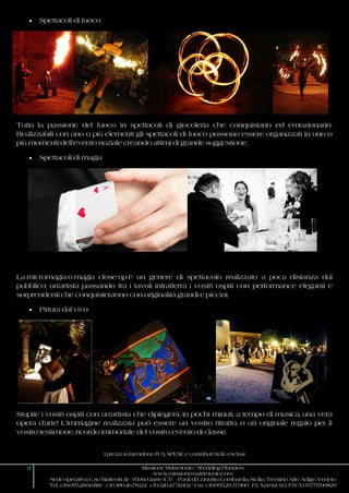 I prezzi si intendono IVA, SPESE e contributi SIAE esclusi
9 Missione Matrimonio - Wedding Planners
www.missionematrimonio.com
Sede operativa: C.so Matteotti, 111 - 95014 Giarre (CT) - Punti di Contatto: Lombardia, Sicilia, Trentino Alto Adige, Veneto
Tel. +39.095.28.66.881 - +39.380.46.78.124 +39.320.47.51.602 - Fax +39.095.29.37.060 P.I. Azimut S.r.l. P.IVA 05771700829
 Spettacoli di fuoco
Tutta la passione del fuoco in spettacoli di giocoleria che conquistano ed emozionano.
Realizzabili con uno o più elementi gli spettacoli di fuoco possono essere organizzati in uno o
più momenti dell’evento nuziale creando attimi di grande suggestione.
 Spettacoli di magia
La micromagia o magia close-up è un genere di spettacolo realizzato a poca distanza dal
pubblico; un’artista passando tra i tavoli intratterrà i vostri ospiti con performance eleganti e
sorprendenti che conquisteranno con originalità grandi e piccini.
 Pittura dal vivo
Stupite i vostri ospiti con un’artista che dipingerà, in pochi minuti, a tempo di musica, una vera
opera d’arte! L’immagine realizzata può essere un vostro ritratto, o un originale regalo per il
vostro testimone, ricordo immortale del vostro evento di classe.
 