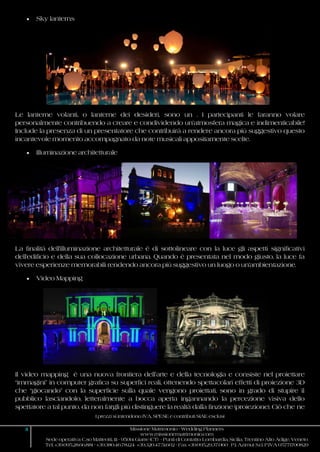 I prezzi si intendono IVA, SPESE e contributi SIAE esclusi
11 Missione Matrimonio - Wedding Planners
www.missionematrimonio.com
Sede operativa: C.so Matteotti, 111 - 95014 Giarre (CT) - Punti di Contatto: Lombardia, Sicilia, Trentino Alto Adige, Veneto
Tel. +39.095.28.66.881 - +39.380.46.78.124 +39.320.47.51.602 - Fax +39.095.29.37.060 P.I. Azimut S.r.l. P.IVA 05771700829
 Sky lanterns
Le lanterne volanti, o lanterne dei desideri, sono un . I partecipanti le faranno volare
personalmente contribuendo a creare e condividendo un’atmosfera magica e indimenticabile!
Include la presenza di un presentatore che contribuirà a rendere ancora più suggestivo questo
incantevole momento accompagnato da note musicali appositamente scelte.
 Illuminazione architetturale
La finalità dell'illuminazione architetturale è di sottolineare con la luce gli aspetti significativi
dell'edificio e della sua collocazione urbana. Quando è presentata nel modo giusto, la luce fa
vivere esperienze memorabili rendendo ancora più suggestivo un luogo o un'ambientazione.
 Video Mapping
Il video mapping è una nuova frontiera dell’arte e della tecnologia e consiste nel proiettare
“immagini” in computer grafica su superfici reali, ottenendo spettacolari effetti di proiezione 3D
che “giocando” con la superficie sulla quale vengono proiettati, sono in grado di stupire il
pubblico lasciandolo, letteralmente a bocca aperta ingannando la percezione visiva dello
spettatore a tal punto, da non fargli più distinguere la realtà dalla finzione (proiezione). Ciò che ne
 