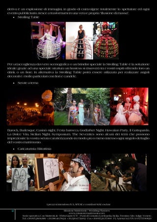 I prezzi si intendono IVA, SPESE e contributi SIAE esclusi
12 Missione Matrimonio - Wedding Planners
www.missionematrimonio.com
Sede operativa: C.so Matteotti, 111 - 95014 Giarre (CT) - Punti di Contatto: Lombardia, Sicilia, Trentino Alto Adige, Veneto
Tel. +39.095.28.66.881 - +39.380.46.78.124 +39.320.47.51.602 - Fax +39.095.29.37.060 P.I. Azimut S.r.l. P.IVA 05771700829
deriva è un esplosione di immagini, in grado di coinvolgere totalmente lo spettatore ed ogni
evento pubblicitario, riesce a trasformarsi in una vera e propria “illusione di massa”.
 Strolling Table
Per un’accoglienza davvero scenografica o un brindisi speciale la Strolling Table è la soluzione
ideale: grazie ad una speciale struttura un hostess si muoverà tra i vostri ospiti offrendo loro un
drink o un fiore. In alternativa la Strolling Table potrà essere utilizzata per realizzare angoli
decorativi molto particolari con fiori e candele.
 Serate a tema
Barock, Burlesque, Casinò night, Festa barocca, Godfather Night, Hawaiian Party, Il Gattopardo,
La Dolce Vita, Sicilian Night, Symposium, The Seventies sono alcuni dei temi che possono
impreziosire la vostra serata caratterizzando in modo più o meno intenso ogni singolo dettaglio
del vostro matrimonio.
 Caricaturista/Ritrattista
 