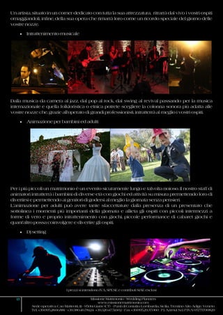 I prezzi si intendono IVA, SPESE e contributi SIAE esclusi
13 Missione Matrimonio - Wedding Planners
www.missionematrimonio.com
Sede operativa: C.so Matteotti, 111 - 95014 Giarre (CT) - Punti di Contatto: Lombardia, Sicilia, Trentino Alto Adige, Veneto
Tel. +39.095.28.66.881 - +39.380.46.78.124 +39.320.47.51.602 - Fax +39.095.29.37.060 P.I. Azimut S.r.l. P.IVA 05771700829
Un artista, situato in un corner dedicato con tutta la sua attrezzatura, ritrarrà dal vivo i vostri ospiti
omaggiandoli, infine, della sua opera che rimarrà loro come un ricordo speciale del giorno delle
vostre nozze.
 Intrattenimento musicale
Dalla musica da camera al jazz, dal pop al rock, dal swing al revival passando per la musica
internazionale e quella folkloristica o etnica potrete scegliere la colonna sonora più adatta alle
vostre nozze che, grazie all’operato di grandi professionisti, intratterrà al meglio i vostri ospiti.
 Animazione per bambini ed adulti
Per i più piccoli un matrimonio è un evento sicuramente lungo e talvolta noioso. Il nostro staff di
animatori intratterrà i bambini di diverse età con giochi ed attività su misura premettendo loro di
divertirsi e permettendo ai genitori di godersi al meglio la giornata senza pensieri.
L’animazione per adulti può avere tante sfaccettature dalla presenza di un presentato che
sottolinea i momenti più importanti della giornata e allieta gli ospiti con piccoli intermezzi a
forme di vero e proprio intrattenimento con giochi, piccole performance di cabaret giochi e
quant’altro possa coinvolgere e divertire gli ospiti.
 Dj setting
 