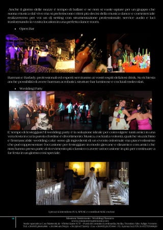 I prezzi si intendono IVA, SPESE e contributi SIAE esclusi
14 Missione Matrimonio - Wedding Planners
www.missionematrimonio.com
Sede operativa: C.so Matteotti, 111 - 95014 Giarre (CT) - Punti di Contatto: Lombardia, Sicilia, Trentino Alto Adige, Veneto
Tel. +39.095.28.66.881 - +39.380.46.78.124 +39.320.47.51.602 - Fax +39.095.29.37.060 P.I. Azimut S.r.l. P.IVA 05771700829
Anche il giorno delle nozze è tempo di ballare e se non si vuole optare per un gruppo che
suona musica dal vivo ma si preferiscono i ritmi più decisi della musica dance e commerciale
realizzeremo per voi un dj setting con strumentazione professionale, service audio e luci
trasformando la vostra location in una perfetta dance room.
 Open Bar
Barman e Barlady professionali ed esperti serviranno ai vostri ospiti deliziosi drink. Su richiesta
anche possibilità di avere barman acrobatici, strutture bar luminose e cocktail molecolari.
 Wedding Party
E’ tempo di festeggiare! Il wedding party è la soluzione ideale per coinvolgere tanti amici in una
vera festa in cui la parola d’ordine è divertimento. Musica, cocktail a volontà, qualche stuzzichino
e l’immancabile wedding cake sono gli ingredienti di un evento informale ma piacevolissimo
che può rappresentare l’occasione per festeggiare in modo giovane e dinamico con amici che
non hanno preso parte al ricevimento più classico o avere un’occasione in più per continuare a
far festa in un giorno così speciale.
 