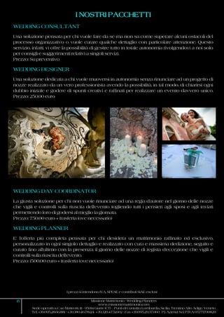 I prezzi si intendono IVA, SPESE e contributi SIAE esclusi
15 Missione Matrimonio - Wedding Planners
www.missionematrimonio.com
Sede operativa: C.so Matteotti, 111 - 95014 Giarre (CT) - Punti di Contatto: Lombardia, Sicilia, Trentino Alto Adige, Veneto
Tel. +39.095.28.66.881 - +39.380.46.78.124 +39.320.47.51.602 - Fax +39.095.29.37.060 P.I. Azimut S.r.l. P.IVA 05771700829
I NOSTRI PACCHETTI
WEDDING CONSULTANT
Una soluzione pensata per chi vuole fare da se ma non sa come superare alcuni ostacoli del
processo organizzativo o vuole curare qualche dettaglio con particolare attenzione. Questo
servizio, infatti, vi offre la possibilità di gestire tutto in totale autonomia rivolgendovi a noi solo
per consigli e suggerimenti relativi a singoli servizi.
Prezzo: Su preventivo
WEDDING DESIGNER
Una soluzione dedicata a chi vuole muoversi in autonomia senza rinunciare ad un progetto di
nozze realizzato da un vero professionista avendo la possibilità, in tal modo, di chiarirsi ogni
dubbio iniziale e godere di spunti creativi e raffinati per realizzare un evento davvero unico.
Prezzo: 250,00 euro
WEDDING DAY COORDINATOR
La giusta soluzione per chi non vuole rinunciare ad una regia d'autore nel giorno delle nozze
che vigili e controlli sulla riuscita dell'evento togliendo tutti i pensieri agli sposi e agli inviati
permettendo loro di godersi al meglio la giornata.
Prezzo: 750,00 euro + trasferta (ove necessario)
WEDDING PLANNER
E' l'offerta più completa pensata per chi desidera un matrimonio raffinato ed esclusivo,
personalizzato in ogni singolo dettaglio e realizzato con cura e massima dedizione, seguito e
curato fino all'ultimo con la presenza, il giorno delle nozze di regista d'eccezione che vigili e
controlli sulla riuscita dell'evento.
Prezzo: 1500,00 euro + trasferta (ove necessario)
 
