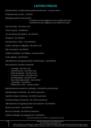 I prezzi si intendono IVA, SPESE e contributi SIAE esclusi
16 Missione Matrimonio - Wedding Planners
www.missionematrimonio.com
Sede operativa: C.so Matteotti, 111 - 95014 Giarre (CT) - Punti di Contatto: Lombardia, Sicilia, Trentino Alto Adige, Veneto
Tel. +39.095.28.66.881 - +39.380.46.78.124 +39.320.47.51.602 - Fax +39.095.29.37.060 P.I. Azimut S.r.l. P.IVA 05771700829
LISTINO PREZZI
Pianificazione e realizzazione proposta di nozze – su preventivo
Progettazione evento – € 250,00
Disbrigo pratiche burocratiche
– € 150,00 (con rito religioso senza cambio di Curia)
– € 200,00 (con rito religioso con cambio di Curia)
Save the date – da 2,00 € cad.
Trucco sposa – da 180,00 €
Acconciatura ed estetica – da 350,00 €
Trasporti – da 350,00 €
Servizio foto e video – da 2.500,00 €
Grafica, stampa e calligrafia – da 2,50 € cad.
Sito web sposi – da 50,00 €
Addio al nubilato e al celibato – su preventivo
Fedi e gioielli – da 500,00 €
Allestimento ed organizzazione celebrazione – da 800,00 €
Decorazioni e corredo cerimonia
- Ventagli – da 1,30 € cad.
- Libretti messa – da 4,00 € cad.
- Bolle di sapone – da 1,00 € cad.
- Conetti con riso – da 0,80 € cad.
- Wedding Bag – da 5,00 € cad.
- Macchina Spara bolle – da € 250,00
- Coriandoli – da 50,00 €
- Palloncini e varie – su preventivo
Intrattenimento musicale cerimonia – da 120,00 € ad elemento
Brindisi dopo cerimonia – da 4,00 € a persona
Aperitivo dopo cerimonia – da 8,00 € a persona
Confettata dopo cerimonia – da 4,00 € a persona
Allestimento ed organizzazione ricevimento – da 500,00 €
Ricerca Location – da 2000,00 €
Ricerca Catering – da 60,00 € a persona
Tableau Mariage con segnatavoli – da 150,00 €
 