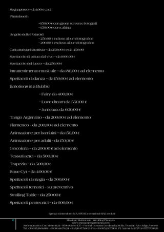 I prezzi si intendono IVA, SPESE e contributi SIAE esclusi
17 Missione Matrimonio - Wedding Planners
www.missionematrimonio.com
Sede operativa: C.so Matteotti, 111 - 95014 Giarre (CT) - Punti di Contatto: Lombardia, Sicilia, Trentino Alto Adige, Veneto
Tel. +39.095.28.66.881 - +39.380.46.78.124 +39.320.47.51.602 - Fax +39.095.29.37.060 P.I. Azimut S.r.l. P.IVA 05771700829
Segnaposto – da 1,00 € cad.
Photobooth
–650,00 € con green screen e fotografi
–450,00 € con cabina
Angolo delle Polaroid
– 250,00 € incluso album fotografico
– 200,00 € escluso album fotografico
Caricaturista/Ritrattista – da 250,00 € e da 450,00
Spettacolo di pittura dal vivo – da 1000,00 €
Spettacolo del fuoco – da 250,00 €
Intrattenimento musicale – da 180,00 € ad elemento
Spettacoli di danza – da 150,00 € ad elemento
Emotions in a Bubble
– Fairy da 400,00 €
– Love dream da 550,00 €
– Jumeaux da 600,00 €
Tango Argentino – da 200,00 € ad elemento
Flamenco – da 200,00 € ad elemento
Animazione per bambini – da 150,00 €
Animazione per adulti – da 150,00 €
Giocoleria – da 200,00 € ad elemento
Tessuti aerei – da 500,00 €
Trapezio – da 500,00 €
Roue Cyr – da 400,00 €
Spettacoli di magia – da 300,00 €
Spettacoli tematici – su preventivo
Strolling Table – da 250,00 €
Spettacoli pirotecnici – da 600,00 €
 