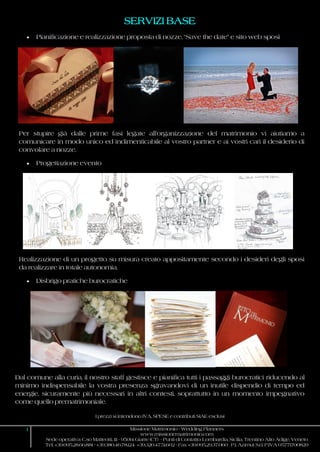 I prezzi si intendono IVA, SPESE e contributi SIAE esclusi
1 Missione Matrimonio - Wedding Planners
www.missionematrimonio.com
Sede operativa: C.so Matteotti, 111 - 95014 Giarre (CT) - Punti di Contatto: Lombardia, Sicilia, Trentino Alto Adige, Veneto
Tel. +39.095.28.66.881 - +39.380.46.78.124 +39.320.47.51.602 - Fax +39.095.29.37.060 P.I. Azimut S.r.l. P.IVA 05771700829
SERVIZI BASE
 Pianificazione e realizzazione proposta di nozze, “Save the date” e sito web sposi
Per stupire già dalle prime fasi legate all’organizzazione del matrimonio vi aiutiamo a
comunicare in modo unico ed indimenticabile al vostro partner e ai vostri cari il desiderio di
convolare a nozze.
 Progettazione evento
Realizzazione di un progetto su misura creato appositamente secondo i desideri degli sposi
da realizzare in totale autonomia.
 Disbrigo pratiche burocratiche
Dal comune alla curia, il nostro staff gestisce e pianifica tutti i passaggi burocratici riducendo al
minimo indispensabile la vostra presenza sgravandovi di un inutile dispendio di tempo ed
energie, sicuramente più necessari in altri contesti, soprattutto in un momento impegnativo
come quello prematrimoniale.
 