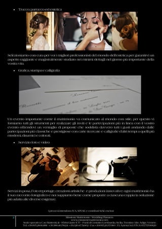 I prezzi si intendono IVA, SPESE e contributi SIAE esclusi
2 Missione Matrimonio - Wedding Planners
www.missionematrimonio.com
Sede operativa: C.so Matteotti, 111 - 95014 Giarre (CT) - Punti di Contatto: Lombardia, Sicilia, Trentino Alto Adige, Veneto
Tel. +39.095.28.66.881 - +39.380.46.78.124 +39.320.47.51.602 - Fax +39.095.29.37.060 P.I. Azimut S.r.l. P.IVA 05771700829
 Trucco, parrucco ed estetica
Selezioniamo con cura per voi i migliori professionisti del mondo dell’estetica per garantirvi un
aspetto raggiante e magistralmente studiato nei minimi dettagli nel giorno più importante della
vostra vita.
 Grafica, stampa e calligrafia
Un evento importante come il matrimonio va comunicato al mondo con stile, per questo vi
forniamo tutti gli strumenti per realizzare gli inviti e le partecipazioni più in linea con il vostro
evento offrendovi un ventaglio di proposte che soddisfa davvero tutti i gusti andando dalle
partecipazioni più classiche e prestigiose con carte ricercate e calligrafie d’altri tempi a quelli più
moderni, dinamici e colorati.
 Servizio foto e video
Servizi in posa, Foto-reportage, creazioni artistiche e produzioni innovative: ogni matrimonio ha
il suo racconto fotografico e noi sappiamo bene come proporre a ciascuna coppia la soluzione
più adatta alle diverse esigenze.
 