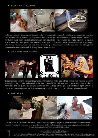 I prezzi si intendono IVA, SPESE e contributi SIAE esclusi
3 Missione Matrimonio - Wedding Planners
www.missionematrimonio.com
Sede operativa: C.so Matteotti, 111 - 95014 Giarre (CT) - Punti di Contatto: Lombardia, Sicilia, Trentino Alto Adige, Veneto
Tel. +39.095.28.66.881 - +39.380.46.78.124 +39.320.47.51.602 - Fax +39.095.29.37.060 P.I. Azimut S.r.l. P.IVA 05771700829
 Ricerca abiti ed accessori
L’abito è uno dei grandi protagonisti dell’evento nuziale, non solo per la sposa ma, oggi sempre
più, anche per lo sposo. Noi di Missione Matrimonio forniamo una consulenza continua e
costante non solo nell’identificazione del modello più adatto ad ogni sposo o sposa,
selezionandolo tra le produzioni delle migliori griffe e le creazioni degli stilisti e degli artigiani più
talentuosi, ma rimaniamo al loro fianco anche per la creazione dell’intero look da sfoggiare il
giorno delle nozze curandolo in ogni singolo dettaglio.
 Addio al nubilato e al celibato
Il matrimonio segna un cambiamento importante nella vita degli sposi per questo è bene
festeggiare in modo indimenticabile non solo l’inizio di questa nuova vita ma anche la
“conclusione” di quella da single celebrandola con gli amici più cari in modo spensierato e
divertente ma soprattutto nel massimo rispetto della propria personalità e dei propri gusti.
 Fedi e gioielli
Dall’anello di fidanzamento, alle fedi nuziali a regali preziosi per sposi e testimoni i gioielli sono
molto importanti ecco perché avvalendoci della collaborazione con grandi professionisti del
 