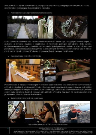 I prezzi si intendono IVA, SPESE e contributi SIAE esclusi
4 Missione Matrimonio - Wedding Planners
www.missionematrimonio.com
Sede operativa: C.so Matteotti, 111 - 95014 Giarre (CT) - Punti di Contatto: Lombardia, Sicilia, Trentino Alto Adige, Veneto
Tel. +39.095.28.66.881 - +39.380.46.78.124 +39.320.47.51.602 - Fax +39.095.29.37.060 P.I. Azimut S.r.l. P.IVA 05771700829
settore orafo vi affianchiamo nella scelta quei monili che vi accompagneranno per tutta la vita
ricordandovi per sempre il vostro giorno più bello.
 Allestimento ed organizzazione celebrazione
Dalle decorazioni floreali alla musica, dalla scelta delle letture agli omaggi per i vostri ospiti vi
aiutiamo a rendere magico e suggestivo il momento principe del giorno delle nozze.
Realizziamo con cura per voi, collaborando con i migliori professionisti del settore, allestimenti
per chiese, sale comunali, location private o all’aperto per dare vita ai vostri sogni e fare in modo
che il momento del vostro “SI” sia davvero come l’avete sempre desiderato.
 Decorazioni e corredo cerimonia
Per coccolare al meglio i vostri ospiti vi offriamo tante soluzioni che renderanno davvero unico
ed indimenticabile il vostro matrimonio e lasceranno i vostri invitati piacevolmente colpiti. Dai
libretti per seguire al meglio la celebrazione ai ventagli per trovare sollievo nelle calde giornate
estive, dalle deliziose bolle di sapone alle raffinate Wedding bag non c’è desiderio che non
possiamo realizzare, basta solo chiedere.
 Intrattenimento musicale cerimonia
 