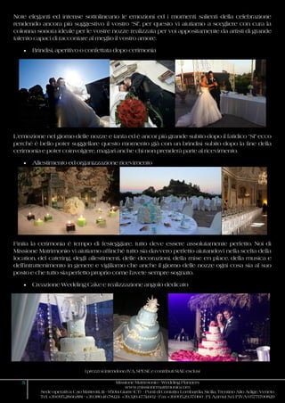 I prezzi si intendono IVA, SPESE e contributi SIAE esclusi
5 Missione Matrimonio - Wedding Planners
www.missionematrimonio.com
Sede operativa: C.so Matteotti, 111 - 95014 Giarre (CT) - Punti di Contatto: Lombardia, Sicilia, Trentino Alto Adige, Veneto
Tel. +39.095.28.66.881 - +39.380.46.78.124 +39.320.47.51.602 - Fax +39.095.29.37.060 P.I. Azimut S.r.l. P.IVA 05771700829
Note eleganti ed intense sottolineano le emozioni ed i momenti salienti della celebrazione
rendendo ancora più suggestivo il vostro “SI”, per questo vi aiutiamo a scegliere con cura la
colonna sonora ideale per le vostre nozze realizzata per voi appositamente da artisti di grande
talento capaci di raccontare al meglio il vostro amore.
 Brindisi, aperitivo o confettata dopo cerimonia
L’emozione nel giorno delle nozze e tanta ed è ancor più grande subito dopo il fatidico “SI” ecco
perché è bello poter suggellare questo momento già con un brindisi subito dopo la fine della
cerimonia e poter coinvolgere, magari anche chi non prenderà parte al ricevimento.
 Allestimento ed organizzazione ricevimento
Finita la cerimonia è tempo di festeggiare, tutto deve essere assolutamente perfetto. Noi di
Missione Matrimonio vi aiutiamo affinché tutto sia davvero perfetto aiutandovi nella scelta della
location, del catering, degli allestimenti, delle decorazioni, della mise en place, della musica e
dell’intrattenimento in genere e vigiliamo che anche il giorno delle nozze ogni cosa sia al suo
posto e che tutto sia perfetto proprio come l’avete sempre sognato.
 Creazione Wedding Cake e realizzazione angolo dedicato
 