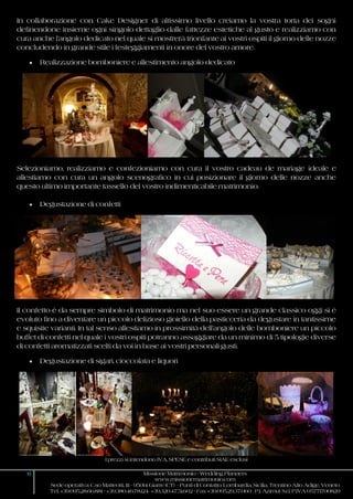 I prezzi si intendono IVA, SPESE e contributi SIAE esclusi
6 Missione Matrimonio - Wedding Planners
www.missionematrimonio.com
Sede operativa: C.so Matteotti, 111 - 95014 Giarre (CT) - Punti di Contatto: Lombardia, Sicilia, Trentino Alto Adige, Veneto
Tel. +39.095.28.66.881 - +39.380.46.78.124 +39.320.47.51.602 - Fax +39.095.29.37.060 P.I. Azimut S.r.l. P.IVA 05771700829
In collaborazione con Cake Designer di altissimo livello creiamo la vostra torta dei sogni
definendone insieme ogni singolo dettaglio dalle fattezze estetiche al gusto e realizziamo con
cura anche l’angolo dedicato nel quale si mostrerà trionfante ai vostri ospiti il giorno delle nozze
concludendo in grande stile i festeggiamenti in onore del vostro amore.
 Realizzazione bomboniere e allestimento angolo dedicato
Selezioniamo, realizziamo e confezioniamo con cura il vostro cadeau de mariage ideale e
allestiamo con cura un angolo scenografico in cui posizionare il giorno delle nozze anche
questo ultimo importante tassello del vostro indimenticabile matrimonio.
 Degustazione di confetti
Il confetto è da sempre simbolo di matrimonio ma nel suo essere un grande classico oggi si è
evoluto fino a diventare un piccolo delizioso gioiello della pasticceria da degustare in tantissime
e squisite varianti. In tal senso allestiamo in prossimità dell’angolo delle bomboniere un piccolo
buffet di confetti nel quale i vostri ospiti potranno assaggiare da un minimo di 5 tipologie diverse
di confetti aromatizzati scelti da voi in base ai vostri personali gusti.
 Degustazione di sigari, cioccolata e liquori
 