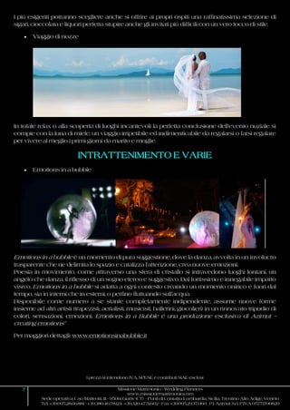 I prezzi si intendono IVA, SPESE e contributi SIAE esclusi
7 Missione Matrimonio - Wedding Planners
www.missionematrimonio.com
Sede operativa: C.so Matteotti, 111 - 95014 Giarre (CT) - Punti di Contatto: Lombardia, Sicilia, Trentino Alto Adige, Veneto
Tel. +39.095.28.66.881 - +39.380.46.78.124 +39.320.47.51.602 - Fax +39.095.29.37.060 P.I. Azimut S.r.l. P.IVA 05771700829
I più esigenti potranno scegliere anche si offrire ai propri ospiti una raffinatissima selezione di
sigari, cioccolata e liquori perfetta stupire anche gli invitati più difficili con un vero tocco di stile.
 Viaggio di nozze
In totale relax o alla scoperta di luoghi incantevoli la perfetta conclusione dell’evento nuziale si
compie con la luna di miele; un viaggio irripetibile ed indimenticabile da regalarsi o farsi regalare
per vivere al meglio i primi giorni da marito e moglie.
INTRATTENIMENTO E VARIE
 Emotions in a bubble
Emotions in a bubble è un momento di pura suggestione, dove la danza, avvolta in un involucro
trasparente che ne delimita lo spazio e catalizza l’attenzione, crea nuove emozioni.
Poesia in movimento, come attraverso una sfera di cristallo si intravedono luoghi lontani, un
angelo che danza, il riflesso di un sogno etereo e suggestivo. Dal fortissimo e innegabile impatto
visivo, Emotions in a bubble si adatta a ogni contesto creando un momento onirico e fuori dal
tempo, sia in interni che in esterni, o perfino fluttuando sull’acqua.
Disponibile come numero a se stante completamente indipendente, assume nuove forme
insieme ad altri artisti (trapezisti, aerialisti, musicisti, ballerini, giocolieri) in un rinnovato tripudio di
colori, sensazioni, emozioni. Emotions in a Bubble è una produzione esclusiva di Azimut –
creating emotions”
Per maggiori dettagli: www.emotionsinabubble.it
 