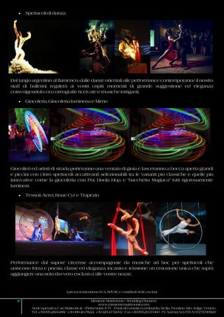 I prezzi si intendono IVA, SPESE e contributi SIAE esclusi
8 Missione Matrimonio - Wedding Planners
www.missionematrimonio.com
Sede operativa: C.so Matteotti, 111 - 95014 Giarre (CT) - Punti di Contatto: Lombardia, Sicilia, Trentino Alto Adige, Veneto
Tel. +39.095.28.66.881 - +39.380.46.78.124 +39.320.47.51.602 - Fax +39.095.29.37.060 P.I. Azimut S.r.l. P.IVA 05771700829
 Spettacoli di danza
Dal tango argentino al flamenco, dalle danze orientali alle performance contemporanee il nostro
staff di ballerini regalerà ai vostri ospiti momenti di grande suggestione ed eleganza
coinvolgendoli con coreografie ricercate e musiche intriganti.
 Giocoleria, Giocoleria luminosa e Mimo
Giocolieri ed artisti di strada porteranno una ventata di gioia e lasceranno a bocca aperta grandi
e piccini con i loro spettacoli accattivanti selezionabili tra le varianti più classiche e quelle più
innovative come la giocoleria con Poi, Hoola Hop, e “bacchetta Magiaca” tutti rigorosamente
luminosi.
 Tessuti Aerei, Roue Cyr e Trapezio
Performance dal sapore circense accompagnate da musiche ad hoc per spettacoli che
uniscono forza e poesia, classe ed eleganza, incanto e tensione; un emozione unica che saprà
aggiungere una nota davvero esclusiva alle vostre nozze.
 