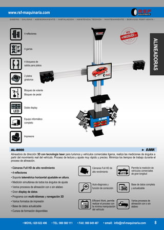 www.rsf-maquinaria.com
DISEÑO – CALIDAD – ASESORAMIENTO – INSTALACION – ASISTENCIA TECNICA – MANTENIMIENTO – SERVICIO POST-VENTA -
• MOVIL: 629 822 496 • TEL: 980 560 111 • FAX: 980 049 487 • email: info@rsf-maquinaria.com 8
ALINEADORAS
AL-8000 ► 9.000€
Alineadora de dirección 3D con tecnología laser para turismos y vehículos comerciales ligeros, realiza las mediciones de ángulos a
partir del movimiento real del vehículo. Proceso de lectura y ajuste muy rápido y preciso. Minimiza los tiempos de trabajo durante el
proceso de alineación.
• Cámaras Full HD de alto rendimiento
• 4 reflectores
• Soporte telemétrico horizontal ajustable en altura.
• Medición simultánea de todos los ángulos de ajuste
• Varios procesos de alineación con o sin alabeo
• Gran display de datos
• Programa con multi-idiomas y navegación 3D
• Varios formatos de impresión
• Base de datos actualizable
• Cursos de formación disponibles
4 reflectores
4 garras
2 platos
giratorios
Bloqueo de volante
Bloqueo de pedal
Equipo informático
completo
Impresora
4 bloqueos de
salida para platos
Doble display
Cámaras Full HD de
alto rendimiento
Auto-diagnosis y
función de corrección
Efficient Work, permite
realizar el proceso con
la mínima manipulación
del vehículo
Permite la medición de
vehículos comerciales
de gran longitud
Base de datos completa
y actualizable
Varios procesos de
alineación con o sin
alabeo
 
