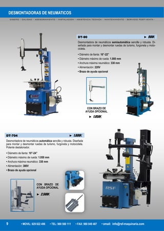 DESMONTADORAS DE NEUMATICOS
DISEÑO – CALIDAD – ASESORAMIENTO – INSTALACION – ASISTENCIA TECNICA – MANTENIMIENTO – SERVICIO POST-VENTA -
9 • MOVIL: 629 822 496 • TEL: 980 560 111 • FAX: 980 049 487 • email: info@rsf-maquinaria.com
DT-90 ► 900€
Desmontadora de neumáticos semiautomática sencilla y robusta. Di-
señada para montar y desmontar ruedas de turismo, furgoneta y moto-
cicleta.
• Diámetro de llanta: 10”-22”
• Diámetro máximo de rueda: 1.000 mm
• Anchura máxima neumático: 330 mm
• Alimentación: 220V
• Brazo de ayuda opcional
DT-704 ► 1.600€
Desmontadora de neumáticos automática sencilla y robusta. Diseñada
para montar y desmontar ruedas de turismo, furgoneta y motocicleta.
Potente destalonador.
• Diámetro de llanta: 10”-24”
• Diámetro máximo de rueda: 1.050 mm
• Anchura máxima neumático: 330 mm
• Alimentación: 380V
• Brazo de ayuda opcional
CON BRAZO DE
AYUDA OPCIONAL
CON BRAZO DE
AYUDA OPCIONAL
► 2.500€
► 1.050€
 