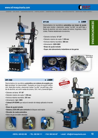 www.rsf-maquinaria.com
DISEÑO – CALIDAD – ASESORAMIENTO – INSTALACION – ASISTENCIA TECNICA – MANTENIMIENTO – SERVICIO POST-VENTA -
• MOVIL: 629 822 496 • TEL: 980 560 111 • FAX: 980 049 487 • email: info@rsf-maquinaria.com 10
DT-95 ► 2.000€
Desmontadora de neumáticos automática con brazo de ayuda.
Ideal para montar y desmontar ruedas "run-flat", de perfil bajo y
llantas de aluminio, así como ruedas de turismo, furgoneta y moto-
cicleta. Potente destalonador de aluminio.
• Diámetro de llanta: 12”-24”
• Diámetro máximo de rueda: 1.100 mm
• Anchura máxima neumático: 380 mm
• Alimentación: 220V-380V
• Brazo de ayuda incluido
• Super Jets talonamiento instantáneo en las garras
DESMONTADORAS
Super jets de
talonamiento
DT-100 ► 3.000€
Desmontadora de neumáticos automática con sistema de acogida cen-
tral, tecnología “sin desmontable”. Equipada con brazo de ayuda multifun-
ción. Ideal para montar y desmontar ruedas "run-flat", de perfil bajo y llan-
tas de aluminio, así como ruedas de turismo, SUV, 4x4 y comercial ligero.
• Diámetro de llanta: 10”-30”
• Diámetro máximo de rueda: 1.100 mm
• Anchura máxima neumático: 381 mm
• Alimentación: 3ph / 380V
• Cabezal UP-DOWN que reduce la tensión de trabajo aplicada al neumá-
tico
• Brazo de ayuda incluido
• Sistema LOCK-AIR auto-centrante de bloqueo axial rápido
• Elevador de rueda automático
• Motor de giro de doble velocidad
 